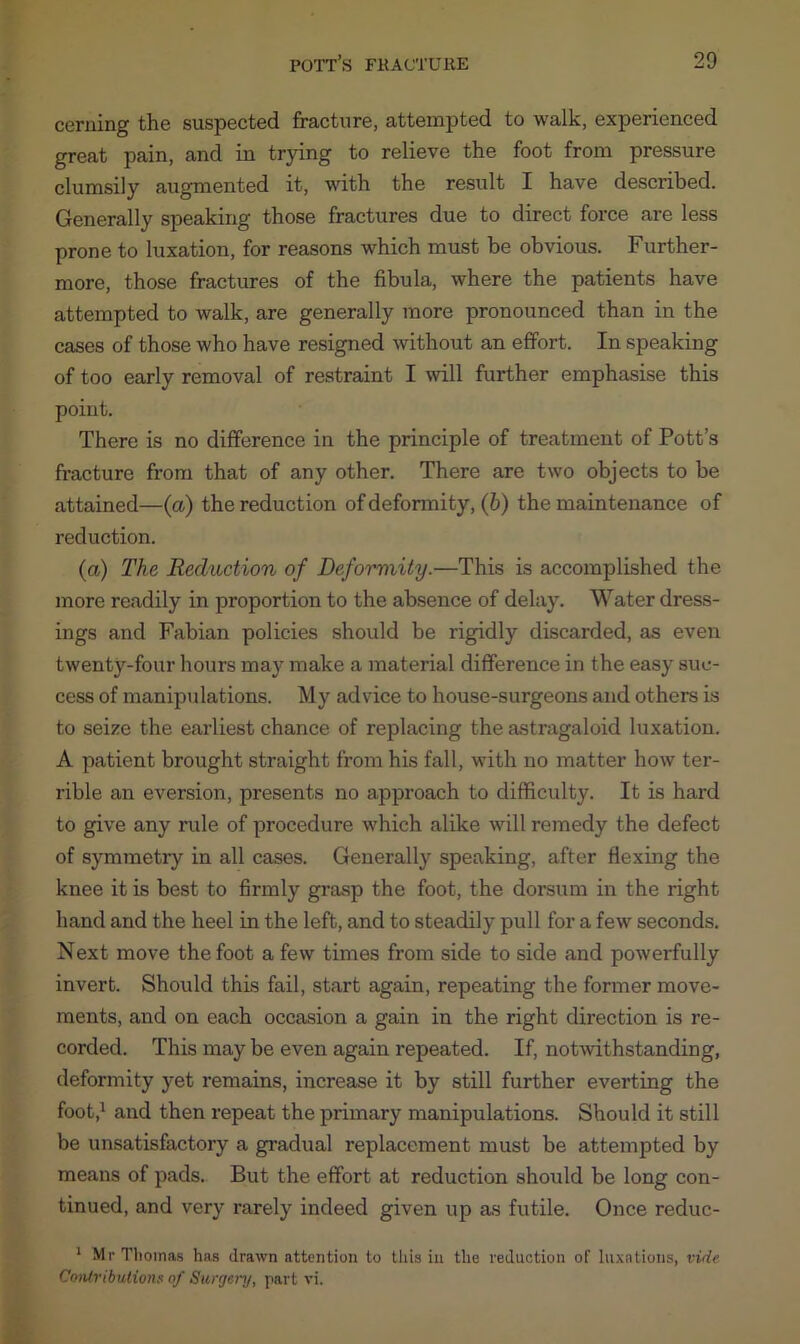 cerning the suspected fracture, attempted to walk, experienced great pain, and in trying to relieve the foot from pressure clumsily augmented it, with the result I have described. Generally speaking those fractures due to direct force are less prone to luxation, for reasons which must be obvious. Further- more, those fractures of the fibula, where the patients have attempted to walk, are generally more pronounced than in the cases of those who have resigned without an effort. In speaking of too early removal of restraint I will further emphasise this point. There is no difference in the principle of treatment of Pott’s fracture from that of any other. There are two objects to be attained—(a) the reduction of deformity, (b) the maintenance of reduction. (a) The Reduction of Deformity.—This is accomplished the more readily in proportion to the absence of delay. Water dress- ings and Fabian policies should be rigidly discarded, as even twenty-four hours mat’ make a material difference in the easy suc- cess of manipulations. My advice to house-surgeons and others is to seize the earliest chance of replacing the astragaloid luxation. A patient brought straight from his fall, with no matter how ter- rible an eversion, presents no approach to difficulty. It is hard to give any rule of procedure which alike will remedy the defect of symmetry in all cases. Generally speaking, after flexing the knee it is best to firmly grasp the foot, the dorsum in the right hand and the heel in the left, and to steadily pull for a few seconds. Next move the foot a few times from side to side and powerfully invert. Should this fail, start again, repeating the former move- ments, and on each occasion a gain in the right direction is re- corded. This may be even again repeated. If, notwithstanding, deformity yet remains, increase it by still further everting the foot,1 and then repeat the primary manipulations. Should it still be unsatisfactory a gradual replacement must be attempted by means of pads. But the effort at reduction should be long con- tinued, and very rarely indeed given up as futile. Once reduc- 1 Mr Thomas has drawn attention to this in the reduction of luxations, vide Contributions of Surgery, part vi.