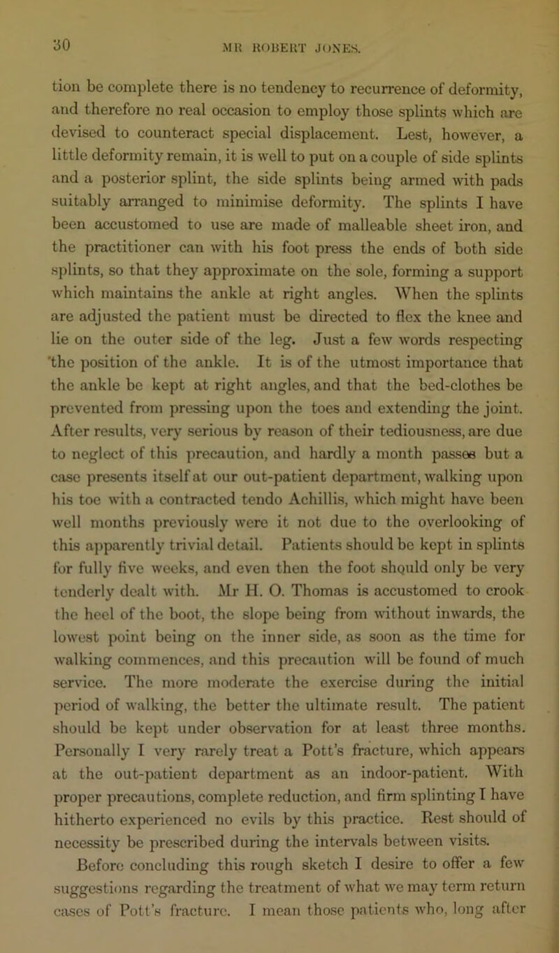 tion be complete there is no tendency to recurrence of deformity, and therefore no real occasion to employ those splints which are devised to counteract special displacement. Lest, however, a little deformity remain, it is well to put on a couple of side splints and a posterior splint, the side splints being armed with pads suitably arranged to minimise deformity. The splints I have been accustomed to use are made of malleable sheet iron, and the practitioner can with his foot press the ends of both side splints, so that they approximate on the sole, forming a support which maintains the ankle at right angles. When the splints are adjusted the patient must be directed to flex the knee and lie on the outer side of the leg. Just a few words respecting 'the position of the ankle. It is of the utmost importance that the ankle be kept at right angles, and that the bed-clothes be prevented from pressing upon the toes and extending the joint. After results, very serious by reason of their tediousness, are due to neglect of this precaution, and hardly a month passes but a case presents itself at our out-patient department , walking upon his toe with a contracted tendo Achillis, which might have been well months previously were it not due to the overlooking of this apparently trivial detail. Patients should be kept in splints for fully five weeks, and even then the foot should only be very tenderly dealt with. Mr H. O. Thomas is accustomed to crook the heel of the boot, the slope being from without inwards, the lowest point being on the inner side, as soon as the time for walking commences, and this precaution will be found of much service. The more moderate the exercise during the initial period of walking, the better the ultimate result. The patient should be kept under observation for at least three months. Personally I very rarely treat a Pott’s fracture, which appears at the out-patient department as an indoor-patient. With proper precautions, complete reduction, and firm splinting I have hitherto experienced no evils by this practice. Rest should of necessity be prescribed during the intervals between visits. Before concluding this rough sketch I desire to offer a few suggestions regarding the treatment of what we may term return cases of Pott’s fracture. I mean those patients who, long after