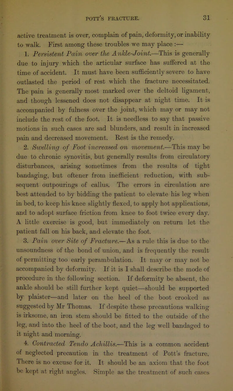 active treatment is over, complain of pain, deformity, or inability to walk. First among these troubles we may place :— 1. Persistent Pain over the Ankle-Joint.—This is generally due to injury which the articular surface has suffered at the time of accident. It must have been sufficiently severe to have outlasted the period of rest which the fracture necessitated. The pain is generally most marked over the deltoid ligament, and though lessened does not disappear at night time. It is accompanied by fulness over the joint, which may or may not include the rest of the foot. It is needless to say that passive motions in such cases are sad blunders, and result in increased pain and decreased movement. Rest is the remedy. 2. Swelling of Foot increased on movement.—This may be due to chronic synovitis, but generally results from circulatory disturbances, arising sometimes from the results of tight bandaging, but oftener from inefficient reduction, with sub- sequent outpourings of callus. The errors in circulation are best attended to by bidding the patient to elevate his leg when in bed, to keep his knee slightly flexed, to apply hot applications, and to adopt surface friction from knee to foot twice every day. A little exercise is good, but immediately on return let the patient fall on his back, and elevate the foot. 3. Pain over Site of Fracture.—As a rule this is due to the unsoundness of the bond of union, and is frequently the result of permitting too early perambulation. It may or may not be accompanied by deformity. If it is I shall describe the mode of procedure in the following section. If deformity be absent, the ankle should be still further kept quiet—should be supported by plaister—and later on the heel of the boot crooked as suggested by Mr Thomas. If despite these precautions walking is irksome, an iron stem should be fitted to the outside of the leg, and into the heel of the boot, and the leg well bandaged to it night and morning. 4. Contracted Tendo Achillis.—This is a common accident of neglected precaution in the treatment of Pott’s fracture. There is no excuse for it. It should be an axiom that the foot be kept at right angles. Simple as the treatment of such cases