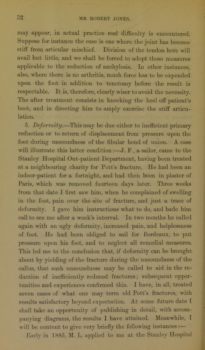 may appear, in actual practice real difficulty is encountered. Suppose for instance the case is one where the joint has become stiff from articular mischief. Division of the tendon here will avail but little, and we shall be forced to adopt those measures applicable to the reduction of anchylosis. In other instances, also, where there is no arthritis, much force has to be expended upon the foot in addition to tenotomy before the result is respectable. It is, therefore, clearly wiser to avoid the necessity. The after treatment consists in knocking the heel off patient’s boot, and in directing him to amply exercise the stiff articu- lation. 5. Deformity.—This may be due either to inefficient primary reduction or to return of displacement from pressure upon the foot during unsoundness of the fibular bond of union. A case will illustrate this latter condition:—J. F., a sailor, came to the Stanley Hospital Out-patient Department, having been treated at a neighbouring charity for Pott’s fracture. He had been an indoor-patient for a fortnight, and had then been in plaster of Paris, which was removed fourteeu days later. Three weeks from that date I first saw him, when he complained of swelling in the foot, pain over the site of fracture, and just a trace of deformity. I gave him instructions what to do, and bade him call to see me after a week’s interval. In two months he called again with an ugly deformity, increased pain, and helplessness of foot. He had been obliged to sail for Bordeaux, to put pressure upon his foot, and to neglect all remedial measures. This led me to the conclusion that, if deformity can be brought about by yielding of the fracture during the unsoundness of the callus, that such unsoundness may be called to aid in the re- duction of inefficiently reduced fractures; subsequent oppor- tunities and experiences confirmed this. I have, in all, treated seven cases of what one may term old Pott’s fractures, with results satisfactory beyond expectation. At some future date I shall take an opportunity of publishing in detail, with accom- panying diagrams, the results I have attained. Meanwhile, I will be content to give very briefly the following instances:— Early in 1885, M. L. applied to me at the Stanley Hospital