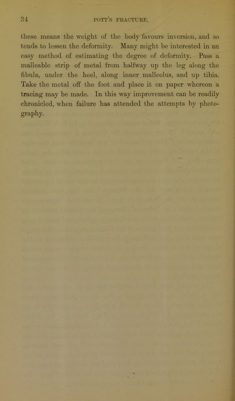 these means the weight of the body favours inversion, and so tends to lessen the deformity. Many might be interested in an easy method of estimating the degree of deformity. Pass a malleable strip of metal from halfway up the leg along the fibula, under the heel, along inner malleolus, and up tibia. Take the metal off the foot and place it on paper whereon a tracing may be made. In this way improvement can be readily chronicled, when failure has attended the attempts by photo- graphy.