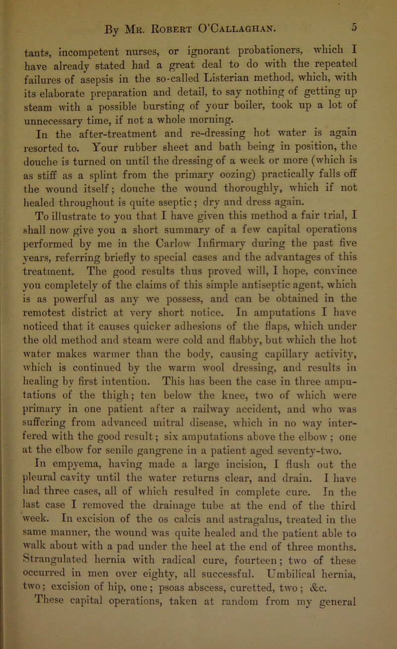 By Mk. Robert O'Callaghan, tants, incompetent nurses, or ignorant probationers, which I have already stated had a great deal to do with the repeated failures of asepsis in the so-called Listerian method, which, with its elaborate preparation and detail, to say nothing of getting up steam with a possible bursting of your boiler, took up a lot of unnecessary time, if not a whole morning. In the after-treatment and re-dressing hot water is again resorted to. Your rubber sheet and bath being in position, the douche is turned on until the dressing of a week or more (which is as stiff as a splint from the primary oozing) practically falls off the wound itself; douche the wound thoroughly, which if not healed throughout is quite aseptic; dry and dress again. To illustrate to you that I have given this method a fair trial, I shall now give you a short summary of a few capital operations performed by me in the Carlow Infirmary during the past five years, referring briefly to special cases and the advantages of this treatment. The good results thus proved will, I hope, convince you completely of the claims of this simple antiseptic agent, which is as powerful as any we possess, and can be obtained in the remotest district at very short notice. In amputations I have noticed that it causes quicker adhesions of the flaps, which under the old method and steam were cold and flabby, but which the hot water makes warmer than the body, causing capillary activity, Avhich is continued by the warm wool dressing, and results in healing by first intention. This has been the case in three ampu- tations of the thigh; ten below the knee, two of which were primary in one patient after a railway accident, and who was suffering from advanced mitral disease, which in no way inter- fered with the good result; six amputations above the elbow ; one at the elbow for senile gangrene in a patient aged seventy-two. In empyema, having made a large incision, I flush out the pleural cavity until the water returns clear, and drain. I have had three cases, all of which resulted in complete cure. In the last case I removed the drainage tube at the end of the third week. In excision of the os calcis and astragalus, treated in the same manner, the wound was quite healed and the patient able to walk about with a pad under the heel at the end of three months. Strangulated hernia with radical cure, fourteen; two of these occurred in men over eighty, all successful. Umbilical hernia, two; excision of hip, one; psoas abscess, curetted, two ; &c. These capital operations, taken at random from my general