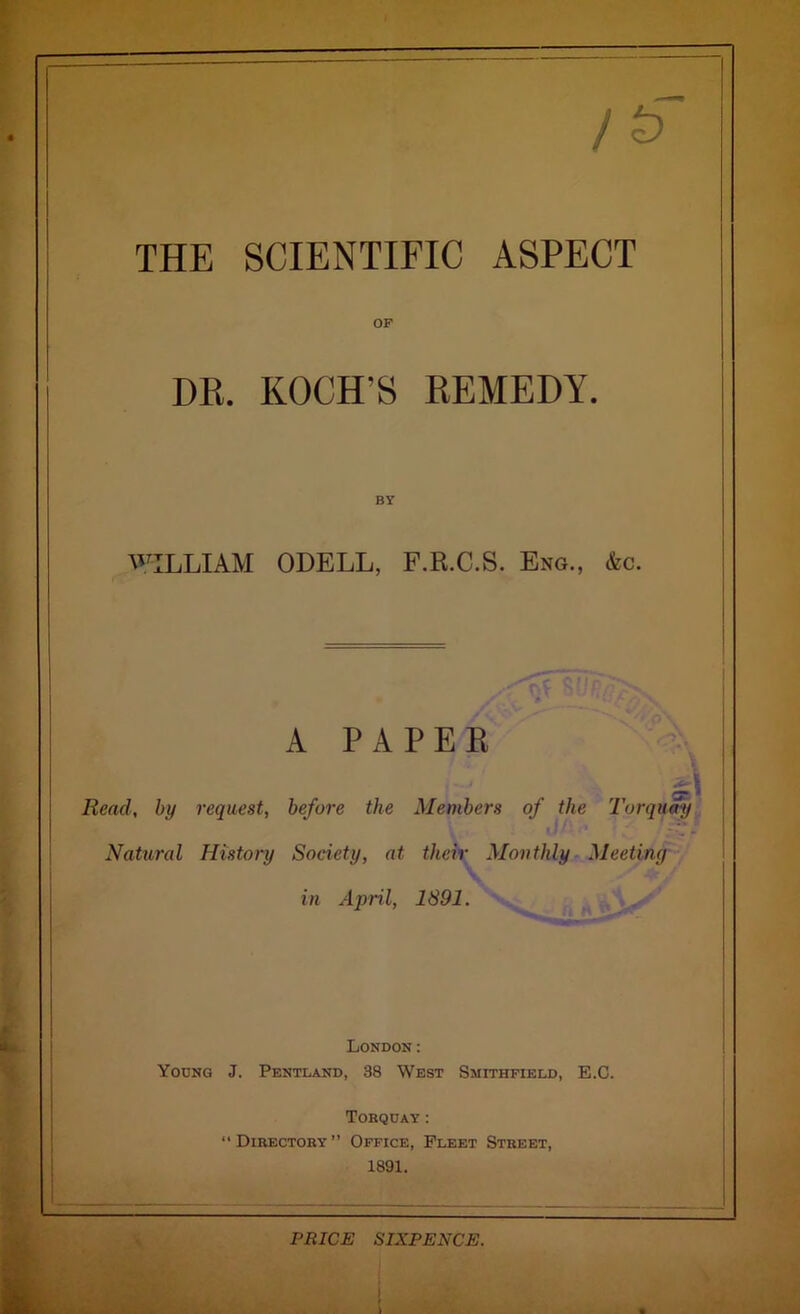 THE SCIENTIFIC ASPECT OF DB. KOCH’S EEMEDY. BY WILLIAM ODELL, F.R.C.S. Eng., &c. A PAPER Read, by request, before the Members of the Torquay Natural History Society, at their Monthly Meeting in April, 1891. London: Young J. Pentland, 38 West Smithfield, E.C. Torquay: “Directory” Office, Fleet Street, 1891. PRICE SIXPENCE.