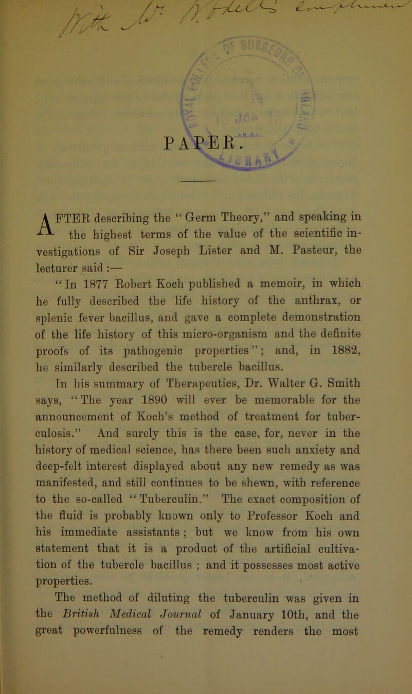 PAPER. FTER describing the “ Germ Theory,” and speaking in the highest terms of the value of the scientific in- vestigations of Sir Joseph Lister and M. Pasteur, the lecturer said :— “ In 1877 Robert Koch published a memoir, in which he fully described the life history of the anthrax, or splenic fever bacillus, and gave a complete demonstration of the life history of this micro-organism and the definite proofs of its pathogenic properties ”; and, in 1882, he similarly described the tubercle bacillus. In his summary of Therapeutics, Dr. Walter G. Smith says, “ The year 1890 will ever be memorable for the announcement of Koch’s method of treatment for tuber- culosis.” And surely this is the case, for, never in the history of medical science, has there been such anxiety and deep-felt interest displayed about any new remedy as was manifested, and still continues to be shewn, with reference to the so-called “ Tuberculin.” The exact composition of the fluid is probably known only to Professor Koch and his immediate assistants; but we know from his own statement that it is a product of the artificial cultiva- tion of the tubercle bacillus ; and it possesses most active properties. The method of diluting the tuberculin was given in the British Medical Journal of January 10th, and the great powerfulness of the remedy renders the most