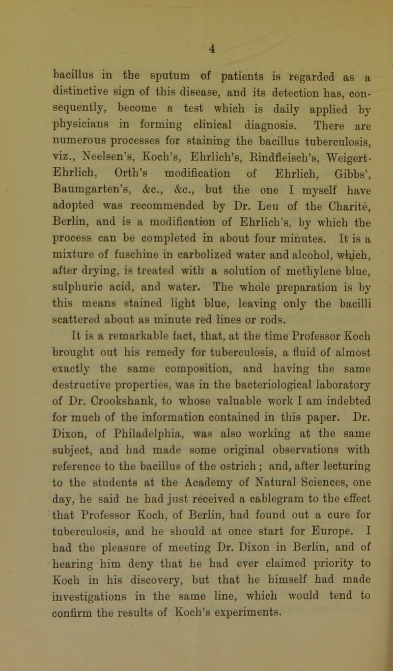 bacillus in the sputum of patients is regarded as a distinctive sign of this disease, and its detection has, con- sequently, become a test which is daily applied by physicians in forming clinical diagnosis. There are numerous processes for staining the bacillus tuberculosis, viz., Neelsen’s, Koch’s, Ehrlich’s, Rindfleisch’s, Weigert- Ehrlich, Orth’s modification of Ehrlich, Gibbs’, Baumgarten’s, &c., &c., but the one I myself have adopted was recommended by Dr. Leu of the Charite, Berlin, and is a modification of Ehrlich’s, by which the process can be completed in about four minutes. It is a mixture of fuschine in carbolized water and alcohol, which, after drying, is treated with a solution of methylene blue, sulphuric acid, and water. The whole preparation is by this means stained light blue, leaving only the bacilli scattered about as minute red lines or rods. It is a remarkable fact, that, at the time Professor Koch brought out his remedy for tuberculosis, a fluid of almost exactly the same composition, and having the same destructive properties, was in the bacteriological laboratory of Dr. Crookshank, to whose valuable work I am indebted for much of the information contained in this paper. Dr. Dixon, of Philadelphia, was also working at the same subject, and had made some original observations with reference to the bacillus of the ostrich ; and, after lecturing to the students at the Academy of Natural Sciences, one day, he said lie had just received a cablegram to the effect that Professor Koch, of Berlin, had found out a cure for tuberculosis, and he should at once start for Europe. I had the pleasure of meeting Dr. Dixon in Berlin, and of hearing him deny that he had ever claimed priority to Koch in his discovery, but that he himself had made investigations in the same line, which would tend to confirm the results of Koch’s experiments.