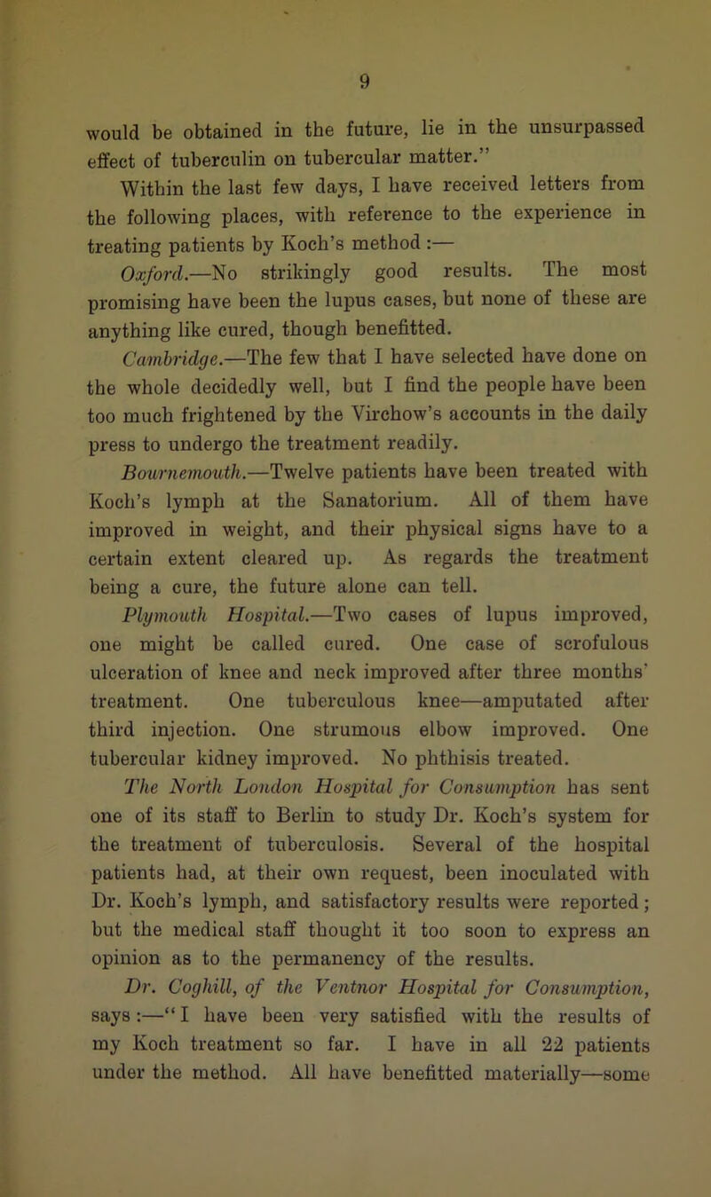 would be obtained in the future, lie in the unsurpassed effect of tuberculin on tubercular matter.” Within the last few days, I have received letters from the following places, with reference to the experience in treating patients by Koch’s method :— Oxford.—No strikingly good results. The most promising have been the lupus cases, but none of these are anything like cured, though benefitted. Cambridge.—The few that I have selected have done on the whole decidedly well, but I find the people have been too much frightened by the Virchow’s accounts in the daily press to undergo the treatment readily. Bournemouth.—Twelve patients have been treated with Koch’s lymph at the Sanatorium. All of them have improved in weight, and their physical signs have to a certain extent cleared up. As regards the treatment being a cure, the future alone can tell. Plymouth Hospital.—Two cases of lupus improved, one might be called cured. One case of scrofulous ulceration of knee and neck improved after three months treatment. One tuberculous knee—amputated after third injection. One strumous elbow improved. One tubercular kidney improved. No phthisis treated. The North London Hospital for Consumption has sent one of its staff to Berlin to study Dr. Koch’s system for the treatment of tuberculosis. Several of the hospital patients had, at their own request, been inoculated with Dr. Koch’s lymph, and satisfactory results were reported; but the medical staff thought it too soon to express an opinion as to the permanency of the results. Dr. Coghill, of the Ventnor Hospital for Consumption, says :—“ I have been very satisfied with the results of my Koch treatment so far. I have in all 22 patients under the method. All have benefitted materially—some