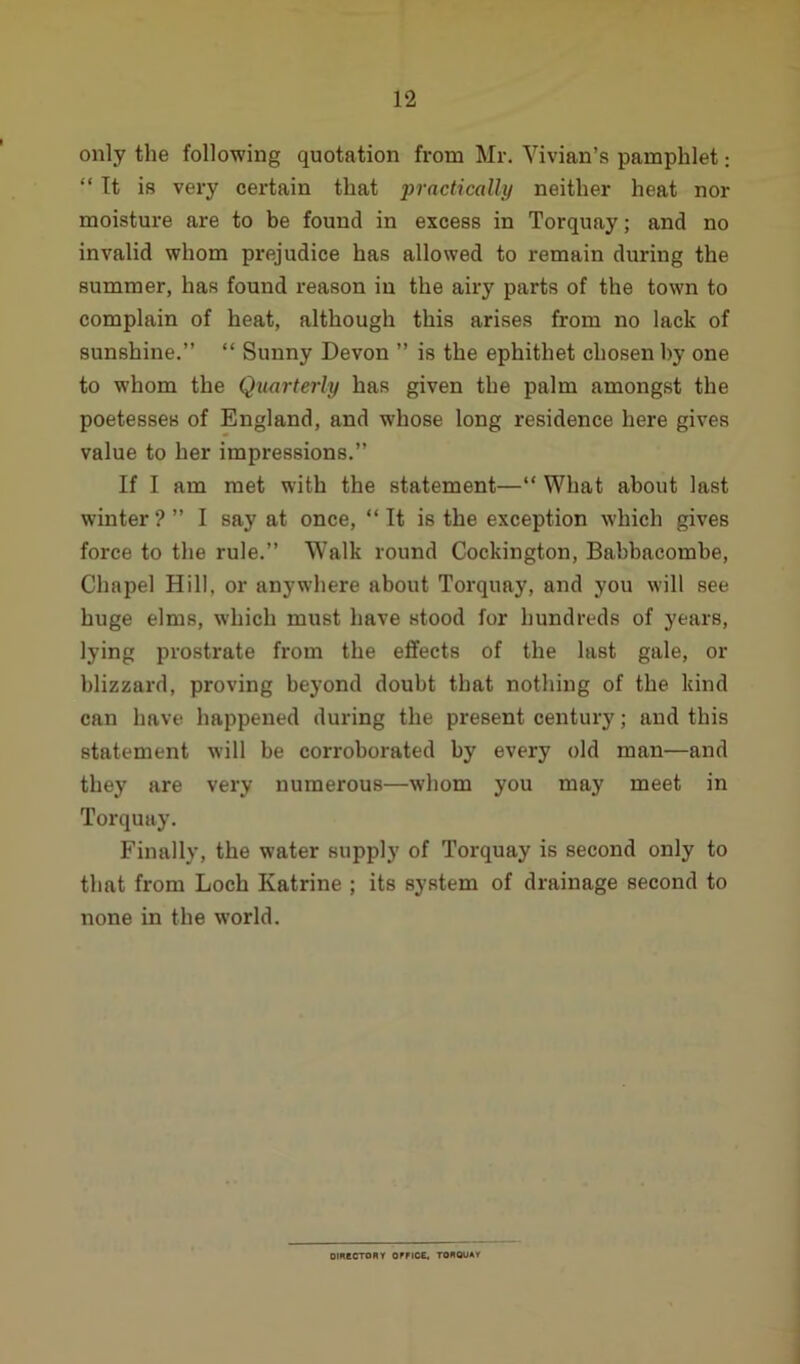 only the following quotation from Mr. Vivian’s pamphlet: “ It is very certain that practically neither heat nor moisture are to be found in excess in Torquay; and no invalid whom prejudice has allowed to remain during the summer, has found reason in the airy parts of the town to complain of heat, although this arises from no lack of sunshine.” “ Sunny Devon ” is the ephithet chosen by one to whom the Quarterly has given the palm amongst the poetesses of England, and whose long residence here gives value to her impressions.” If I am met with the statement—“ What about last winter?” I say at once, “It is the exception which gives force to the rule.” Walk round Cockington, Babbacombe, Chapel Hill, or anywhere about Torquay, and you will see huge elms, which must have stood for hundreds of years, lying prostrate from the effects of the last gale, or blizzard, proving beyond doubt that nothing of the kind can have happened during the present century; and this statement will be corroborated by every old man—and they are very numerous—whom you may meet in Torquay. Finally, the water supply of Torquay is second only to that from Loch Katrine ; its system of drainage second to none in the world. DIRECTORY OWCE. TORQUAY