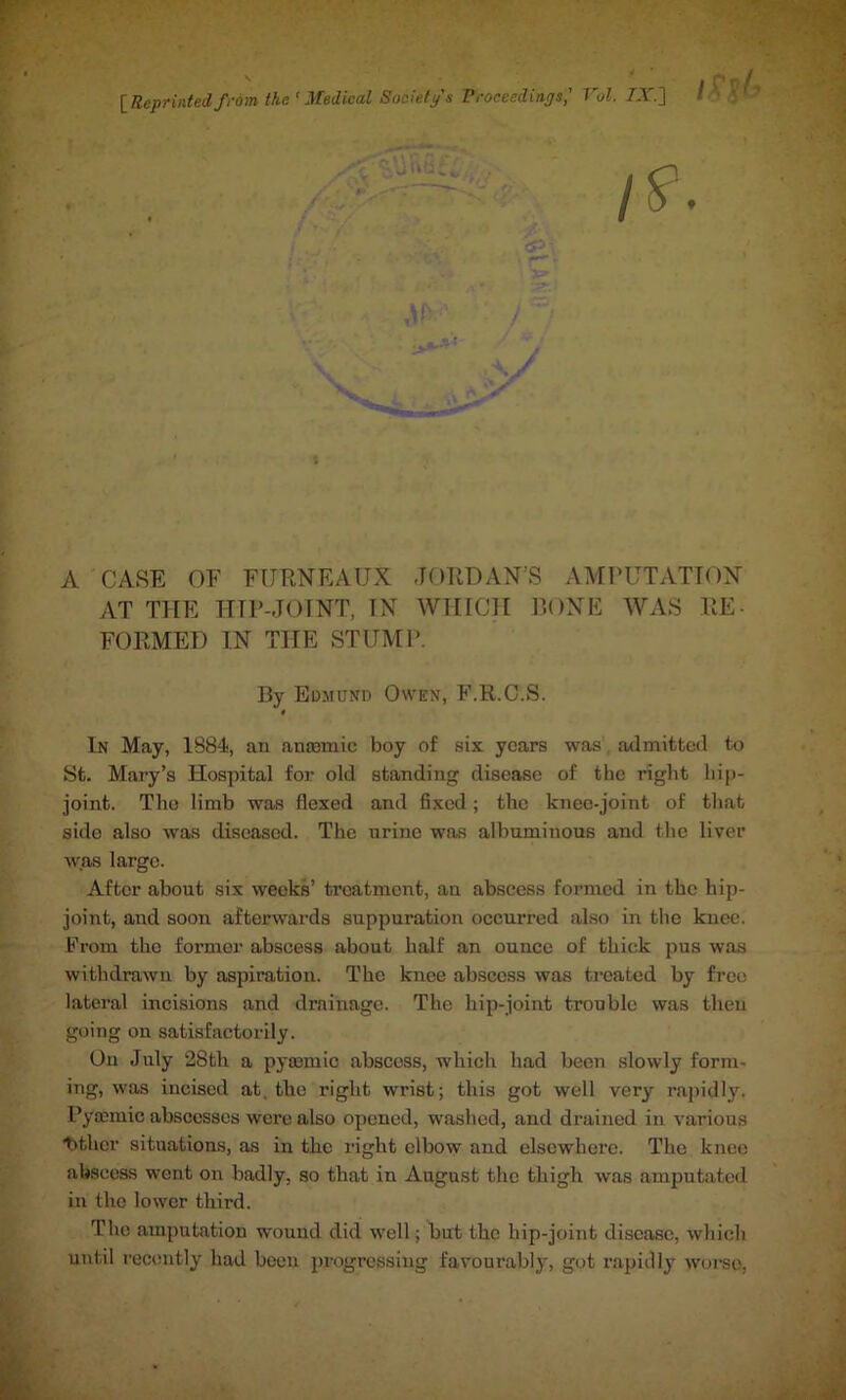 [Reprinted from the' Medical Society's Proceedings,' Vol. 7X] l I A CASE OF FURNEAUX JORDAN’S AMPUTATION AT THE HIP-JOINT, IN WHICH BONE WAS RE- FORMED IN THE STUMP. By Edmund Owen, F.R.C.S. 0 In May, 1884, an anaemic boy of six years was admitted to St. Mary’s Hospital for old standing disease of the right hip- joint. The limb was flexed and fixed; the knee-joint of that sido also was diseased. The urine was albuminous and the liver was large. After about six weeks’ treatment, an abscess formed in the hip- joint, and soon afterwards suppuration occurred also in the knee. From the former abscess about half an ounce of thick pus was withdrawn by aspiration. The knee abscess was treated by free lateral incisions and drainage. The hip-joint trouble was then going on satisfactorily. On July 28th a pyannic abscess, which had been slowly form- ing, was incised at, the right wrist; this got well very rapidly. Pyocmic abscesses were also opened, washed, and drained in various t>thcr situations, as in the right elbow and elsewhere. The knee abscess went on badly, so that in August the thigh was amputated in the lower third. The amputation wound did well; but the hip-joint disease, which until recently had been progressing favourably, got rapidly worse,