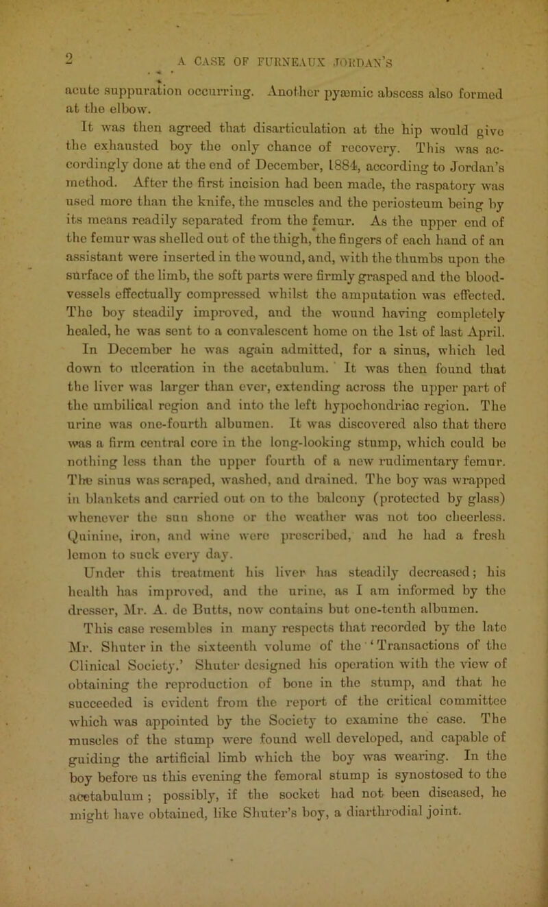 9 A CASE OF FURNEAUX JORDAN’S acute suppuration occurring. Another pysemie abscess also formed at the elbow. It was then agreed that disarticulation at the hip would give the exhausted boy the only chance of recovery. This was ac- cordingly done at the end of December, 1884, according to Jordan’s method. After the first incision had been made, the raspatory was used more than the knife, the muscles and the periosteum being by its moans readily separated from the femur. As the upper end of the femur was shelled out of the thigh, the fingers of each hand of an assistant were inserted in the wound, and, with the thumbs upon the surface of the limb, the soft parts were firmly grasped and the blood- vessels effectually compressed whilst the amputation was effected. The boy steadily improved, and the wound having completely healed, he was sent to a convalescent homo on the 1st of last April. In December ho was again admitted, for a sinus, which led down to ulceration in the acetabulum. It was then found that the liver was larger than ever, extending across the upper part of the umbilical region and into the loft hypochondriac region. The urine was one-fonrth albumen. It was discovered also that thoro was a firm central core in the long-looking stump, which could be nothing less than the upper fourth of a new rudimentary femur. Tim sinus was scraped, washed, and drained. The boy was wrapped in blankets and carried out on to the balcony (protected by glass) whenever the sun shone or the weather was not too cheerless. Quinine, iron, and wine were proscribed, and he had a fresh lemon to suck every day. Under this treatment his liver has steadily decreased; his health has improved, and the urine, as I am informed by the dresser, Mr. A. do Butts, now contains but one-tenth albumen. This case resembles in many respects that recorded by the late Mr. Shuter in the sixteenth volume of the ‘ Transactions of the Clinical Society.’ Shuter designed his operation with the view of obtaining the reproduction of bone in the stump, and that he succeeded is evident from the report of the critical committee which was appointed by the Society to examine the case. Tho muscles of the stump were found well developed, and capable of guiding the artificial limb which the boy was wearing. In the boy before us this evening the femoral stump is synostosed to the acetabulum ; possibly, if tho socket had not been diseased, ho might have obtained, like Shuter’s boy, a diarthrodial joint.