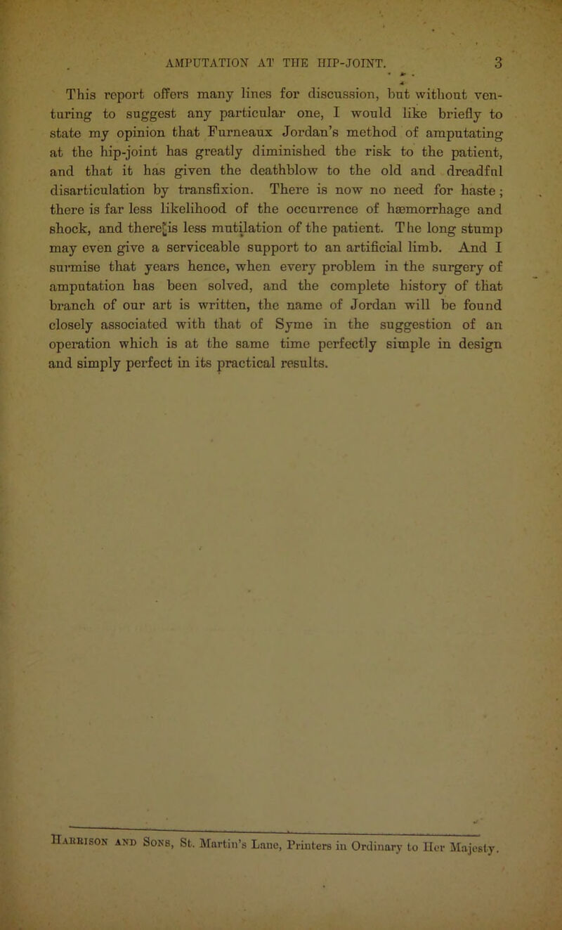 AMPUTATION AT TIIE HIP-JOINT. 3 This report offers many lines for discussion, hnt without ven- turing to suggest any particular one, I would like briefly to state my opinion that Furneaux Jordan’s method of amputating at the hip-joint has greatly diminished the risk to the patient, and that it has given the deathblow to the old and dreadful disarticulation by transfixion. There is now no need for haste; there is far less likelihood of the occurrence of hcemorrhage and shock, and there^is less mutilation of the patient. The long stump may even give a serviceable support to an artificial limb. And I surmise that years hence, when every problem in the surgery of amputation has been solved, and the complete history of that branch of our art is written, the name of Jordan will be found closely associated with that of Syme in the suggestion of an operation which is at the same time perfectly simple in design and simply perfect in its practical results. Hahhison and Sons, St. Martin’s Lane, Printers in Ordinary to Ilcr Majesty.