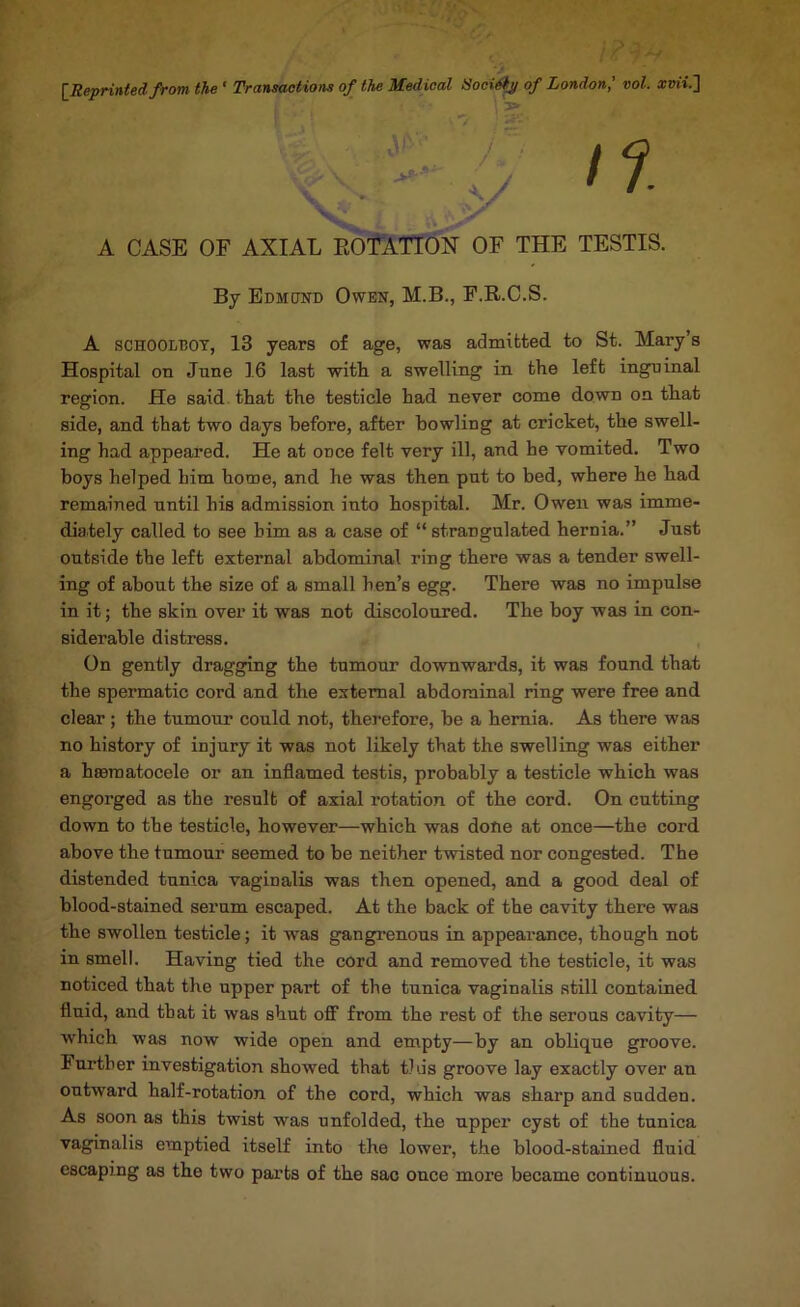[^Reprinted from the ‘ Transactions of the Medical iSoci^^ of London^ 'col. arm.] 'V'' ■ A CASE OF AXIAL EOfXTTOX OF THE TESTIS. By Edmond Owen, M.B., F.R.O.S. A SCHOOLBOY, 13 years of age, was admitted to St. Mary’s Hospital on June 16 last with a swelling in the left inguinal region. He said that the testicle had never come down on that side, and that two days before, after howling at cricket, the swell- ing had appeared. He at once felt very ill, and he vomited. Two boys helped him home, and he was then pnt to bed, where he had remained until his admission into hospital. Mr. Owen was imme- diately called to see him as a case of “ strangulated hernia.” Just outside the left external abdominal ring there was a tender swell- ing of about the size of a small hen’s egg. There was no impulse in it; the skin over it was not discoloured. The boy was in con- siderable distress. On gently dragging the tumour downwards, it was found that the spermatic cord and the external abdominal ring were free and clear; the tumour could not, therefore, be a hernia. As there was no history of injury it was not likely that the swelling was either a hasraatocele or an inflamed testis, probably a testicle which was engorged as the result of axial rotation of the cord. On cutting down to the testicle, however—which was done at once—the cord above the tumour seemed to be neither twisted nor congested. The distended tunica vaginalis was then opened, and a good deal of blood-stained serum escaped. At the back of the cavity there was the swollen testicle; it was gangrenous in appearance, though not in smell. Having tied the cord and removed the testicle, it was noticed that the upper part of the tunica vaginalis still contained fluid, and that it was shut ofi from the rest of the serous cavity— which was now wide open and empty—by an oblique groove. Further investigation showed that this groove lay exactly over an outward half-rotation of the cord, which was sharp and sudden. As soon as this twist was unfolded, the upper cyst of the tunica vaginalis emptied itself into the lower, the blood-stained fluid escaping as the two parts of the sac once more became continuous.