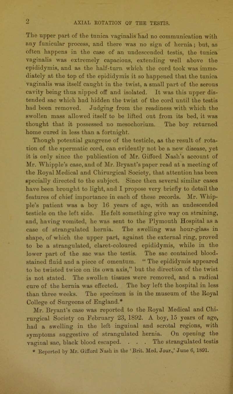 The tipper part of the ttmica vaginalis had no communication with, any funicular process, and there was no sign of hernia; but, as often happens in the case of an undesccndod testis, the tunica vaginalis was extremely capacions, extending well above the epididymis, and as the half-turn which the cord took was imme- diately at the top of the epididymis it so happened that the tunica vaginalis was itself caught in the twist, a small part of the serous cavity being thus nipped off and isolated. It was this upper dis- tended sac which had hidden the twist of the cord until the testis had been removed. Judging from the readiness with which the swollen mass allowed itself to be lifted out from its bed, it was thought that it possessed no mesochorium. The boy returned home cured in less than a fortnight. Though potential gangrene of the testicle, as the result of rota- tion of the spermatic cord, can evidently not be a new disease, yet it is only since the publication of Mr. Gifford Nash’s account of Mr. Whipple’s case, and of Mr. Bryant’s paper read at a meeting of the Royal Medical and Chirurgical Society, that attention has been specially directed to the subject. Since then several similar cases have been brought to light, and I propose very briefly to detail the features of chief importance in each of these records. Mr. Whip- ple’s patient was a boy 16 years of age, w'ith an undescended testicle on the left side. He felt something give way on straining, and, having vomited, he was sent to the Plymouth Hospital as a case of strangulated hernia. The swelling was hour-glass in shape, of which the upper part, against the external ring, proved to bo a strangulated, claret-coloured epididymis, while in the lower part of the sac was the testis. The sac contained blood- stained fluid and a piece of omentum. “ The epididymis appeared to be twisted twice on its own axis,” but the direction of the twist is not stated. The swollen tissues were removed, and a radical cui-e of the hernia was effected. The boy left the hospital in less than three weeks. The specimen is in the museum of the Royal College of Surgeons of England.* Mr. Bryant’s case was reported to the Royal Medical and Chi- rurgical Society on February 23, 1892. A boy, 15 years of age, had a swelling in the left inguinal and scrotal regions, with symptoms suggestive of strangulated hernia. On opening the vaginal sac, black blood escaped. . . . The strangulated testis • Reported by Mr. Gifford Nash in the ‘Brit. Med. Jour.,’ June 6, 1891.