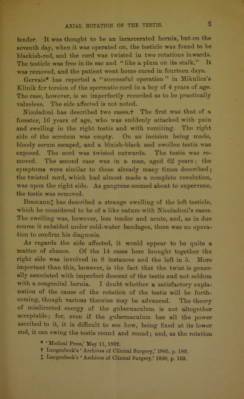 tender. It was thought to be an incarcerated hernia, bnt on the seventh day, when it was operated on, the testicle was fonnd to be blackish-red, and the cord was twisted in two rotations inwards. The testicle was free in its sac and “ like a plnm on its stalk.” It was removed, and the patient went home cored in fourteen days. Gervais* has reported a “ successful operation ” in Mikulicz’s Klinik fcr torsion of the spermatic cord in a boy of 4 years of age. The case, however, is so imperfectly recorded as to be practically valueless. The side affect ed is not noted. Nicoladoni has described two cases.f The first was that of a forester, 16 years of age, who was suddenly attacked with pain and swelling in the right testis and with vomiting. The right side of the scrotum was empty. On an incision being made, bloody serum escaped, and a bluish-black and swollen testis was exposed. The cord was twisted outwards. The testis was re- moved. The secoud case was in a man, aged 62 years ; the symptoms were similar to those already many times described; the twisted cord, which had almost made a complete revolution, was upon the right side. As gangrene seemed about to supervene, the testis was removed. BramannJ has described a strange swelling of the left testicle, which he considered to be of a like nature with Nicoladoni’s cases. The swelling was, however, less tender and acute, and, as in due course it subsided under cold-water bandages, there was no opera- tion to confirm his diagnosis. As regards the side affected, it would appear to be quite a matter of chance. Of the 14 cases here brought together the right side was involved in 8 instances and the left in 5. More impoi’tant than this, however, is the fact that the twist is gener- ally associated with imperfect descent of the testis and not seldom with a congenital hernia. I doubt whether a satisfactory expla- nation of the cause of the rotation of the testis will be forth- coming, though various theories may be advanced. The theory of misdirected energy of the gubernaculum is not altogether acceptable; for, even if the gubernaculum has all the power a.scribed to it, it is difficult to see how, being fixed at its lower end, it can swing the testis round and round; and, as the rotation • ‘ Medical Press,’ May 11, 1892. t Langenbeck’s ‘ Archives of Clinical Surgery,’ 1885, p. 180. t Langenbeck’s ‘ Archives of Clinical Surgery,’ 1890, p. 163.