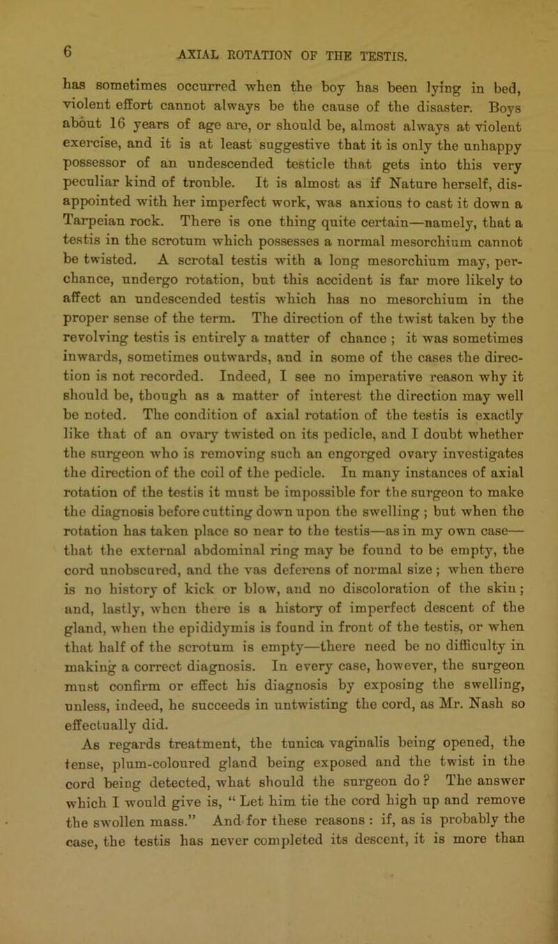 has sometimes occurred when the boy has been lying in bed, violent effort cannot always be the cause of the disaster. Boys about 16 years of age are, or should be, almost always at violent exercise, and it is at least suggestive that it is only the unhappy possessor of an undescended testicle that gets into this very peculiar kind of trouble. It is almost as if Nature herself, dis- appointed with her imperfect work, was anxious to cast it down a Tarpeian rock. There is one thing quite certain—namely, that a testis in the scrotum which possesses a normal mesorchium cannot be twisted. A scrotal testis with a long mesorchium may, per- chance, undergo rotation, but this accident is far more likely to affect an undescended testis which has no mesorchium in the proper sense of the term. The direction of the twist taken by the revolving testis is entirely a matter of chance ; it was sometimes inwards, sometimes outwards, and in some of the cases the direc- tion is not recorded. Indeed, I see no imperative reason why it should be, though as a matter of interest the direction may well be noted. The condition of axial rotation of the testis is exactly like that of an ovary twisted on its pedicle, and I doubt whether the surgeon who is removing such an engorged ovary investigates the direction of the coil of the pedicle. In many instances of axial rotation of the testis it must be impossible for the surgeon to make the diagnosis before cutting dowm upon the swelling ; but when the rotation has taken place so near to the testis—as in my own case— that the external abdominal ring may be found to be empty, the cord unobscared, and the vas deferens of normal size ; when there is no history of kick or blow, and no discoloration of the skin; and, lastly, when there is a history of imperfect descent of the gland, when the epididymis is fonnd in front of the testis, or when that half of the scrotum is empty—there need be no diflBculty in making a correct diagnosis. In every case, however, the surgeon must confirm or effect his diagnosis by exposing the swelling, unless, indeed, he succeeds in untwisting the cord, as Mr. Nash so effectually did. As regards treatment, the tunica vaginalis being opened, the tense, plum-coloured gland being exposed and the twist in the cord being detected, what should the surgeon do ? The answer which I would give is, “ Let him tie the cord high up and remove the swollen mass.” And for these reasons : if, as is probably the case, the testis has never completed its descent, it is more than