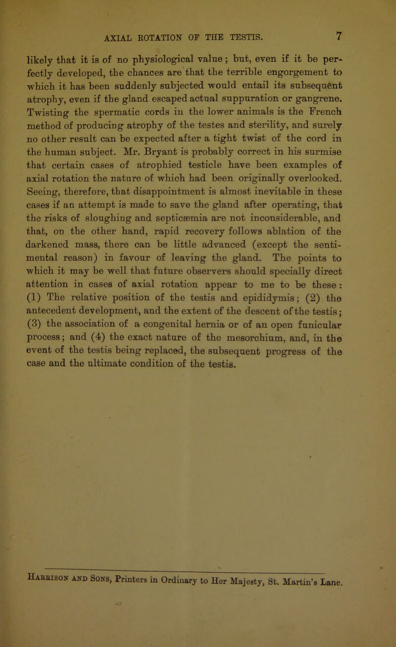 likely that it is of no physiological value; but, even if it be per- fectly developed, the chances are that the terrible engorgement to ■which it has been suddenly subjected would entail its subsequent atrophy, even if the gland escaped actual suppuration or gangrene. Twisting the spermatic cords in the lower animals is the French method of producing atrophy of the testes and sterility, and surely no other result can be expected after a tight twist of the cord in the human subject. Mr. Bryant is probably correct in his surmise that certain cases of atrophied testicle have been examples of axial rotation the nature of which had been originally overlooked. Seeing, therefore, that disappointment is almost ine^vitable in these cases if an attempt is made to save the gland after operating, that the risks of sloughing and septicaemia are not inconsiderable, and that, on the other hand, rapid recovery follows ablation of the darkened mass, there can be little advanced (except the senti- mental reason) in favour of leaving the gland. The points to which it may be well that fntm’e observers should specially direct attention in cases of axial rotation appear to me to be these : (1) The relative position of the testis and epididymis; (2) the antecedent development, and the extent of the descent of the testis; (.3) the association of a congenital hernia or of an open funicular process; and (4) the exact nature of the mesorchium, and, in the event of the testis being replaced, the subsequent progress of the case and the ultimate condition of the testis. Haeeison and Sons, Printers in Ordinary to Her Majesty, St. Martin’s Lane.