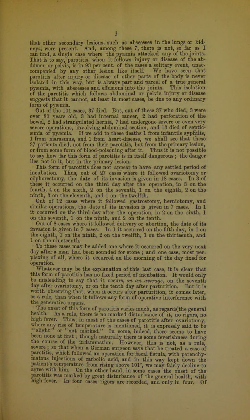 that othor secondary lesions, such as abscesses in the lungs or kid- neys, were present. And, among these 7, there is not, so far as I can find, a single case where the pyasmia attacked any of the joints. That is to say, parotitis, when it follows injury or disease of the ab- domen or pelvis, is in 93 per cent, of the cases a solitary event, unac- companied by any other lesion like itself. We have seen that parotitis after injury or disease of other parts of the body is never isolated in this way, but is always part and parcel of a true general pysemia, with abscesses and effusions into the joints. This isolation of the parotitis which follows abdominal or pelvic injury or disease suggests that it cannot, at least in most cases, be due to any ordinary form of pysemia. Out of the 101 cases, 37 died. But, out of these 37 who died, 3 were over 80 years old, 3 had internal cancer, 2 had perforation of the bowel, 2 had strangulated hernia, 7 had undergone severe or even very severe operations, involving abdominal section, and 13 died of septic- aemia or pyaemia. If we add to these deaths 1 from infantile syphilis, 1 from marasmus, and 1 from heart-disease, we shall see that these 37 patients died, not from their parotitis, but from the primary lesion, or from some form of blood-poisoning after it. Thus it is not possible to say how far this form of parotitis is in itself dangerous ; the danger lies not in it, but in the primary lesion. This form of parotitis does not appear to have any settled period of incubation. Thus, out of 27 cases where it followed ovariotomy or oophorectomy, the date of its invasion is given in 18 cases. In 3 of these it occurred on the third day after the operation, in 3 on the fourth, 4 on the sixth, 2 on the seventh, 1 on the eighth, 2 on the ninth, 3 on the eleventh, and 1 on the twelfth. Out of 12 cases where it followed gastrostomy, herniotomy, and similar operations, the date of its invasion is given in 7 cases. In 1 it occurred on the third day after the operation, in 2 on the sixth, 1 on the seventh, 1 on the ninth, and 2 on the tenth. Out of 8 cases where it followed delivery or abortion, the date of its invasion is given in 7 cases. In 1 it occurred on the fifth day, in 1 on the eighth, 1 on the ninth, 2 on the twelfth, 1 on the thirteenth, and 1 on the nineteenth. To these cases may be added one where it occurred on the very next day after a man had been sounded for stone ; and one case, most per- plexing of all, where it occurred on the morning of the day fixed for operation. Whatever may be the explanation of this last case, it is clear that this form of parotitis ha3 no fixed period of incubation. It would only be misleading to say that it occurs, on an average, on the seventh day after ovariotomy, or on the tenth day after parturition. But it is worth observing that, when it occurs after parturition, it comes later, as a rule, than when it follows any form of operative interference with the generative organs. The onset of this form of parotitis varies much, as regards[the general health. As a rule, there is no marked disturbance of it, no rigors, no high fever. Thus, in most of the cases of parotitis after ovariotomy, where any rise of temperature is mentioned, it is expressly said to bo “slight or “not marked.” In some, indeed, there seems to have been none at first; though naturally there is some feverishness during tho course of the inflammation. However, this is not, as a rule, severe ; so that when a German surgeon says that ho treated a case of parotitis, which followed an operation for faical fistula, with parenchy- matous, injections of carbolic acid, and in this way kept down the patient s temperature from rising above 101°, we may fairly decline to agree with him. On the other hand, in some cases tho onset of the parotitis was marked by great disturbance of the general health, with high fever. In four cases rigors aro rocorded, and only in four. Of