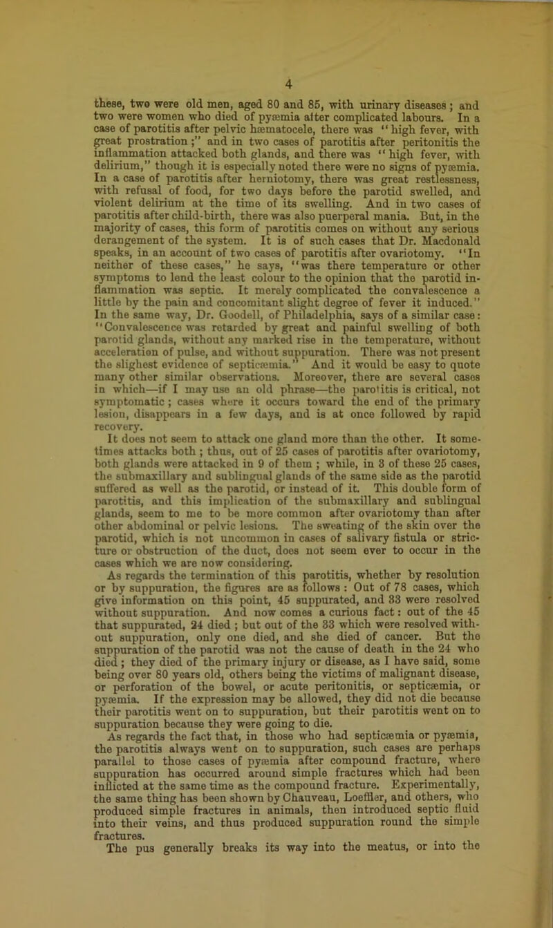 these, two were old men, aged 80 and 85, with urinary diseases ; and two were women who died of pya;mia alter complicated labours. In a case of parotitis after pelvic h*matocele, there was “ high fever, with great prostration and in two cases of parotitis after peritonitis the inflammation attacked both glands, and there was “ high fever, with delirium,” though it is especially noted there were no signs of pyaemia. In a case of parotitis after herniotomy, there was great restlessness, with refusal of food, for two days before the parotid swelled, and violent delirium at the time of its swelling. And in two cases of parotitis after child-birth, there was also puerperal mania. But, in the majority of cases, this form of parotitis comes on without any serious derangement of the system. It is of such cases that Dr. Macdonald speaks, in an account of two cases of parotitis after ovariotomy. “In neither of these cases,” he says, “was there temperature or other symptoms to lend the least colour to the opinion that the parotid in- flammation was septic. It merely complicated the convalescence a little by the pain and concomitant slight degree of fever it induced.” In the same way, Dr. Goodell, of Philadelphia, says of a similar case : “ Convalescence was retarded by great and painful swelling of both parotid glands, without any marked rise in the temperature, without acceleration of pulse, and without suppuration. There was not present the slighest evidence of septicaemia.” And it would be easy to quote many other similar observations. Moreover, there are several cases in which—if I may use an old phrase—the parotitis is critical, not symptomatic ; cases where it occurs toward the end of the primary lesion, disappears in a few days, and is at once followed by rapid recovery. It does not seem to attack one gland more than the other. It some- times attacks both ; thus, out of 25 cases of parotitis aftor ovariotomy, both glands were attacked in 9 of them ; while, in 8 of these 25 cases, the submaxillary and sublingual glands of the same side as the parotid sufTered as well as the parotid, or instead of it This double form of parotitis, and this implication of the submaxillary and sublingual glands, seem to me to be more common after ovariotomy than after other abdominal or pelvic lesions. The sweating of the skin over the parotid, which is not uncommon in cases of salivary fistula or stric- ture or obstruction of the duct, does not seem ever to occur in the cases which we are now considering. As regards the termination of this parotitis, whether by resolution or by suppuration, the figures are as follows : Out of 78 cases, which give information on this point, 45 suppurated, and 83 were resolved without suppuration. And now comes a curious fact: out of the 45 that suppurated, 24 died ; but out of the 33 which were resolved with- out suppuration, only one died, and she died of cancer. But the suppuration of the parotid was not the cause of death in the 24 who died ; they died of the primary injury or disease, as I have said, some being over 80 years old, others being the victims of malignant disease, or perforation of the bowel, or acute peritonitis, or septicajmia, or pyaemia. If the expression may be allowed, they did not die because their parotitis went on to suppuration, but their parotitis went on to suppuration because they were going to die. As regards the fact that, in those who had septicaemia or pyaemia, the parotitis always went on to suppuration, such cases are perhaps parallel to those cases of pyaemia after compound fracture, where suppuration has occurred around simple fractures which had been inflicted at the same time as the compound fracture. Experimentally, the same thing has been shown by Chauveau, Loefller, and others, who produced simple fractures in animals, then introduced septic fluid into their veins, and thus produced suppuration round the simple fractures. The pus generally breaks its way into the meatus, or into the