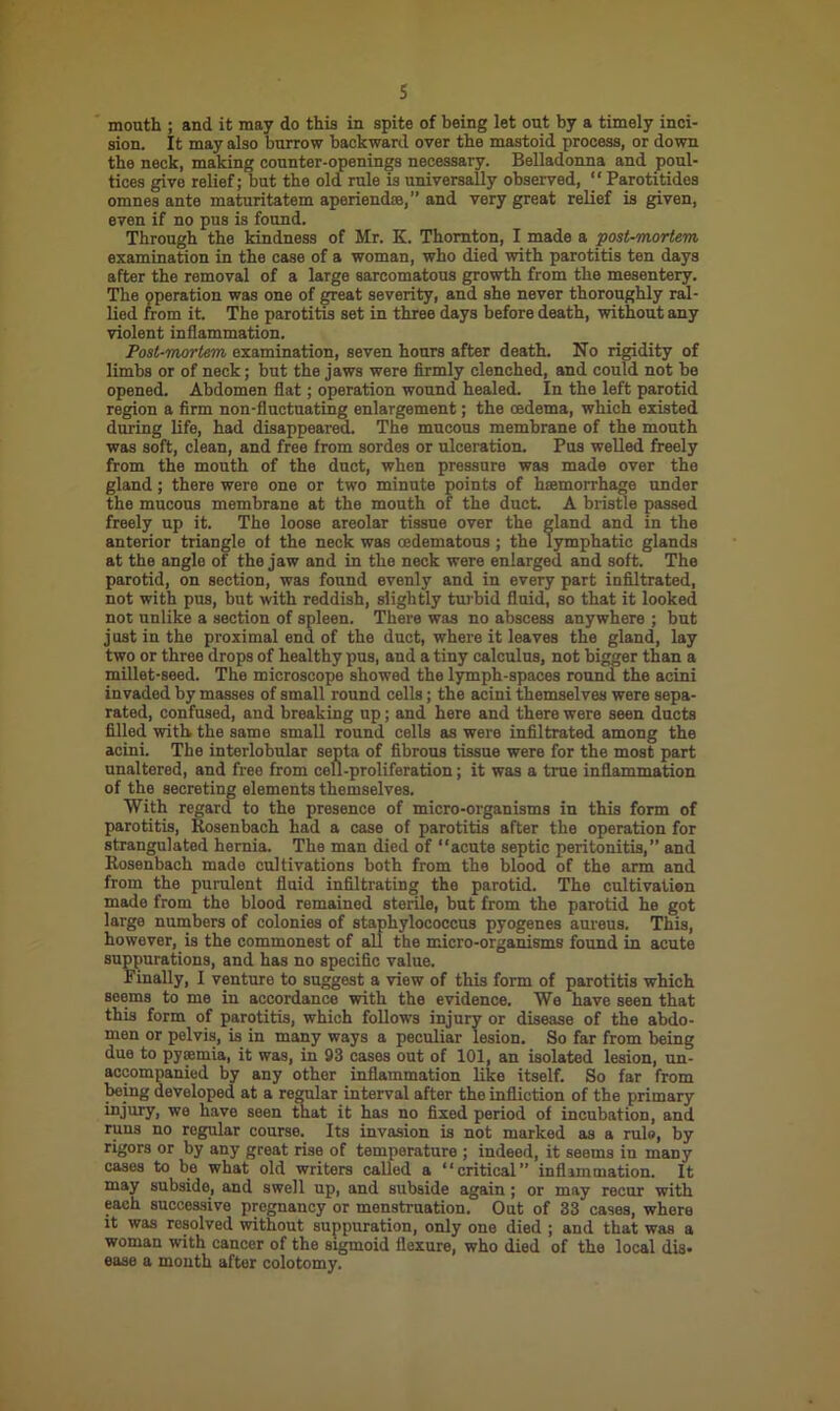 mouth ; and it may do this in spite of being let out by a timely inci- sion. It may also burrow backward over the mastoid process, or down the neck, making counter-openings necessary. Belladonna and poul- tices give relief; but the old rule is universally observed, “ Parotitides omnes ante maturitatem aperiendse,” and very great relief is given, even if no pus is found. Through the kindness of Mr. K. Thornton, I made a post-mortem examination in the case of a woman, who died with parotitis ten days after the removal of a large sarcomatous growth from the mesentery. The operation was one of great severity, and she never thoroughly ral- lied from it. The parotitis set in three days before death, without any violent inflammation. Post-mortem examination, seven hours after death. No rigidity of limbs or of neck; but the jaws were firmly clenched, and could not be opened. Abdomen flat; operation wound healed. In the left parotid region a firm non-fluctuating enlargement; the oedema, which existed during life, had disappeared. The mucous membrane of the mouth was soft, clean, and free from sordes or ulceration. Pus welled freely from the mouth of the duct, when pressure was made over the gland; there were one or two minute points of hemorrhage tinder the mucous membrane at the mouth of the duct. A bristle passed freely up it. The loose areolar tissue over the gland and in the anterior triangle of the neck was cedematous ; the lymphatic glands at the angle of the jaw and in the neck were enlarged and soft. The parotid, on section, was found evenly and in every part infiltrated, not with pus, but with reddish, slightly turbid fluid, so that it looked not unlike a section of spleen. There was no abscess anywhere ; but just in the proximal end of the duct, where it leaves the gland, lay two or three drops of healthy pus, and a tiny calculus, not bigger than a millet-seed. The microscope showed the lymph-spaces round the acini invaded by masses of small round cells; the acini themselves were sepa- rated, confused, and breaking up; and here and there were seen ducts filled with, the same small round cells as were infiltrated among the acini. The interlobular septa of fibrous tissue were for the most part unaltered, and free from cell-proliferation; it was a true inflammation of the secreting elements themselves. With regard to the presence of micro-organisms in this form of parotitis, Rosenbach had a case of parotitis after the operation for strangulated hernia. The man died of “acute septic peritonitis,” and Rosenbach made cultivations both from the blood of the arm and from the purulent fluid infiltrating the parotid. The cultivation made from the blood remained sterile, but from the parotid he got large numbers of colonies of staphylococcus pyogenes aureus. This, however, is the commonest of all the micro-organisms found in acute suppurations, and has no specific value. Finally, I venture to suggest a view of this form of parotitis which seems to me in accordance with the evidence. We have seen that this form of parotitis, which follows injury or disease of the abdo- men or pelvis, is in many ways a peculiar lesion. So far from being due to pyaemia, it was, in 93 cases out of 101, an isolated lesion, un- accompanied by any other inflammation like itself. So far from being developed at a regular interval after the infliction of the primary injury, we have seen that it has no fixed period of incubation, and runs no regular course. Its invasion is not marked as a rule, by rigors or by any great rise of temperature ; indeed, it seems in many cases to be what old writers called a “critical” inflammation. It may subside, and swell up, and subside again ; or may recur with each successive pregnancy or menstruation. Out of 33 cases, where it was resolved without suppuration, only one died ; and that was a woman with cancer of the sigmoid flexure, who died of the local dis- ease a month after colotomy.