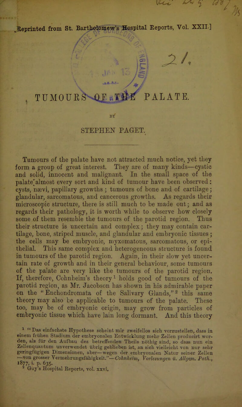 ^Reprinted from St. Bartholomew’s Hospital Reports, Vol. XXII.] Tumours of the palate have not attracted much notice, yet they form a group of great interest. They are of many kinds—cystic and solid, innocent and malignant. In the small space of the palate^almost every sort and kind of tumour have been observed: cysts, naevi, papillary growths ; tumours of bone and of cartilage; glandular, sarcomatous, and cancerous growths. As regards their microscopic structure, there is still much to be made out; and as regards their pathology, it is worth while to observe how closely some of them resemble the tumours of the parotid region. Thus their structure is uncertain and complex; they may contain car- tilage, bone, striped muscle, and glandular and embryonic tissues; the cells may be embryonic, myxomatous, sarcomatous, or epi- thelial. This same complex and heterogeneous structure is found in tumours of the parotid region. Again, in their slow yet uncer- tain rate of growth and in their general behaviour, some tumours of the palate are very like the tumours of the parotid region. If, therefore, Cohnheim’s theory 1 holds good of tumours of the parotid region, as Mr. Jacobson has shown in his admirable paper on the “ Enchondromata of the Salivary Glands,”2 this same theory may also be applicable to tumours of the palate. These too, may be of embryonic origin, may grow from particles of embryonic tissue which have lain long dormant. And this theory 1 “Has einfachste Hypothese Bclieint mir zweifellos sich vorzustellen, dass in einem frtihen Stadium der embryonalen Entwicklung mebr Zellen producirt wor- den, als fur den Aufbau des betreffenden Theils notbig sind, bo dass nun ein Zellenquantum unvenvendet iibrig geblieben ist, an sicli vielleicbt von nur sebr geringfitgigen Dimensionen, aber—wegen der embryonalen Natur seiner Zellen —von grosser Yennebruugsfabigkeit.”—Cohnheim. Vorlcsungcn it. Allgenu Path., 1877, i. p. 635. s Guy’s Hospital Reports, vol. xsvi. STEPHEN PAGET.