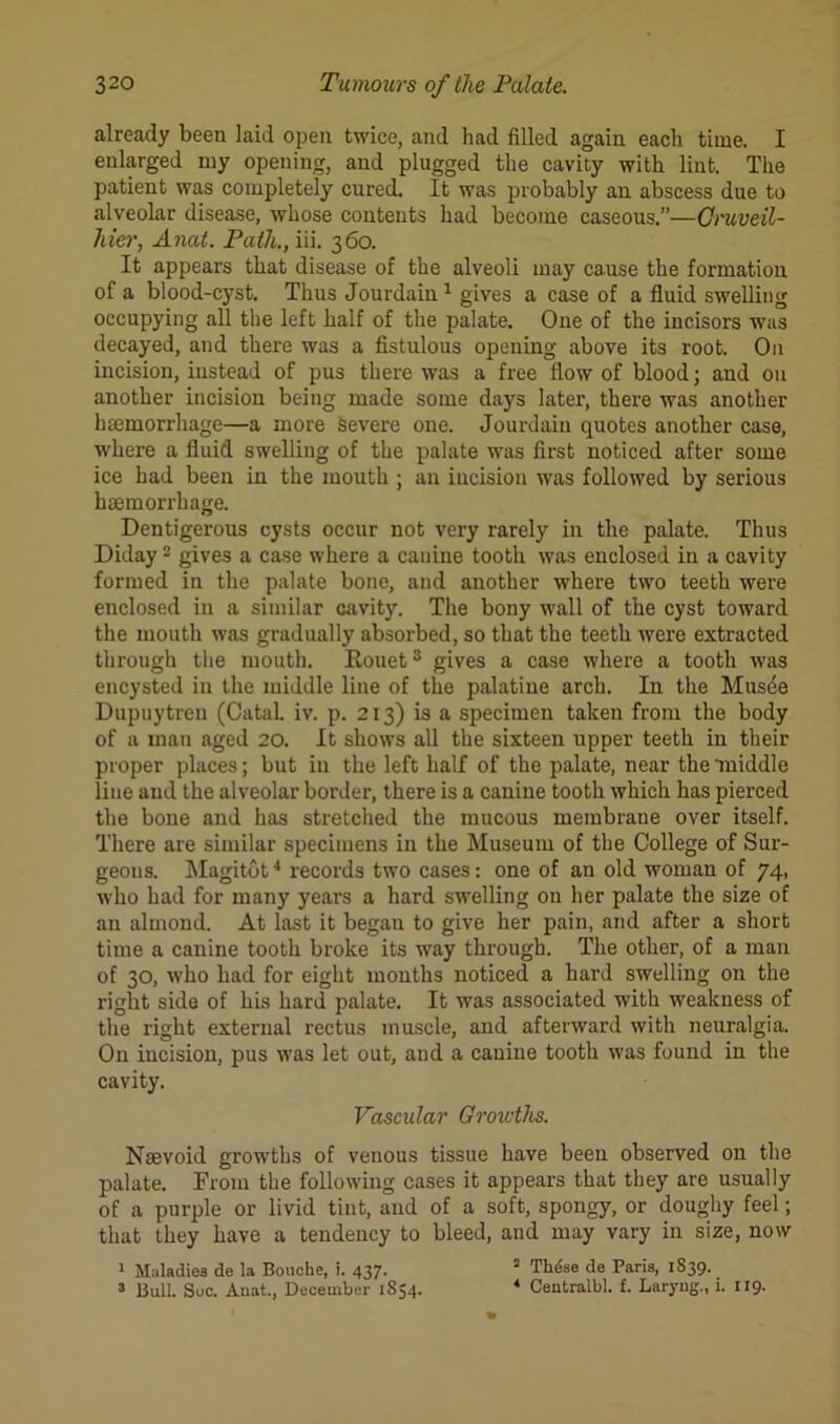 already been laid open twice, and had filled again each time. I enlarged my opening, and plugged the cavity with lint. The patient was completely cured. It was probably an abscess due to alveolar disease, whose contents had become caseous.”—Gruveil- liier, Anat. Path., iii. 360. It appears that disease of the alveoli may cause the formation of a blood-cyst. Thus Jourdain1 gives a case of a fluid swelling occupying all the left half of the palate. One of the incisors was decayed, and there was a fistulous opening above its root. On incision, instead of pus there was a free flow of blood; and on another incision being made some days later, there was another haemorrhage—a more severe one. Jourdain quotes another case, where a fluid swelling of the palate was first noticed after some ice had been in the mouth ; an incision was followed by serious haemorrhage. Dentigerous cysts occur not very rarely in the palate. Thus Diday 2 gives a case where a canine tooth was enclosed in a cavity formed in the palate bone, and another where two teeth were euclosed in a similar cavity. The bony wall of the cyst toward the mouth was gradually absorbed, so that the teeth were extracted through the mouth. Rouet3 gives a case where a tooth -was encysted in the middle line of the palatine arch. I11 the Mus4e Dupuytreu (CataL iv. p. 213) is a specimen taken from the body of a man aged 20. It shows all the sixteen tipper teeth in their proper places; but in the left half of the palate, near the ’middle line and the alveolar border, there is a canine tooth which has pierced the bone and has stretched the mucous membrane over itself. There are similar specimens in the Museum of the College of Sur- geons. Magitot4 records two cases: one of an old woman of 74, who had for many years a hard swelling on her palate the size of an almond. At last it began to give her pain, and after a short time a canine tooth broke its way through. The other, of a man of 30, who had for eight months noticed a hard swelling on the right side of his hard palate. It was associated with weakness of the right external rectus muscle, and afterward with neuralgia. On incision, pus was let out, and a canine tooth was found in the cavity. Vascular Groivths. Nsevoid growths of venous tissue have been observed on the palate. From the following cases it appears that they are usually of a purple or livid tint, and of a soft, spongy, or doughy feel; that they have a tendency to bleed, and may vary in size, now 1 Maladies de la Bouche, i. 437. 2 Thdse de Paris, 1839. 3 Bull. Sue. Auat., December 1854. 4 Centralbl. f. Laryng., i. 119.