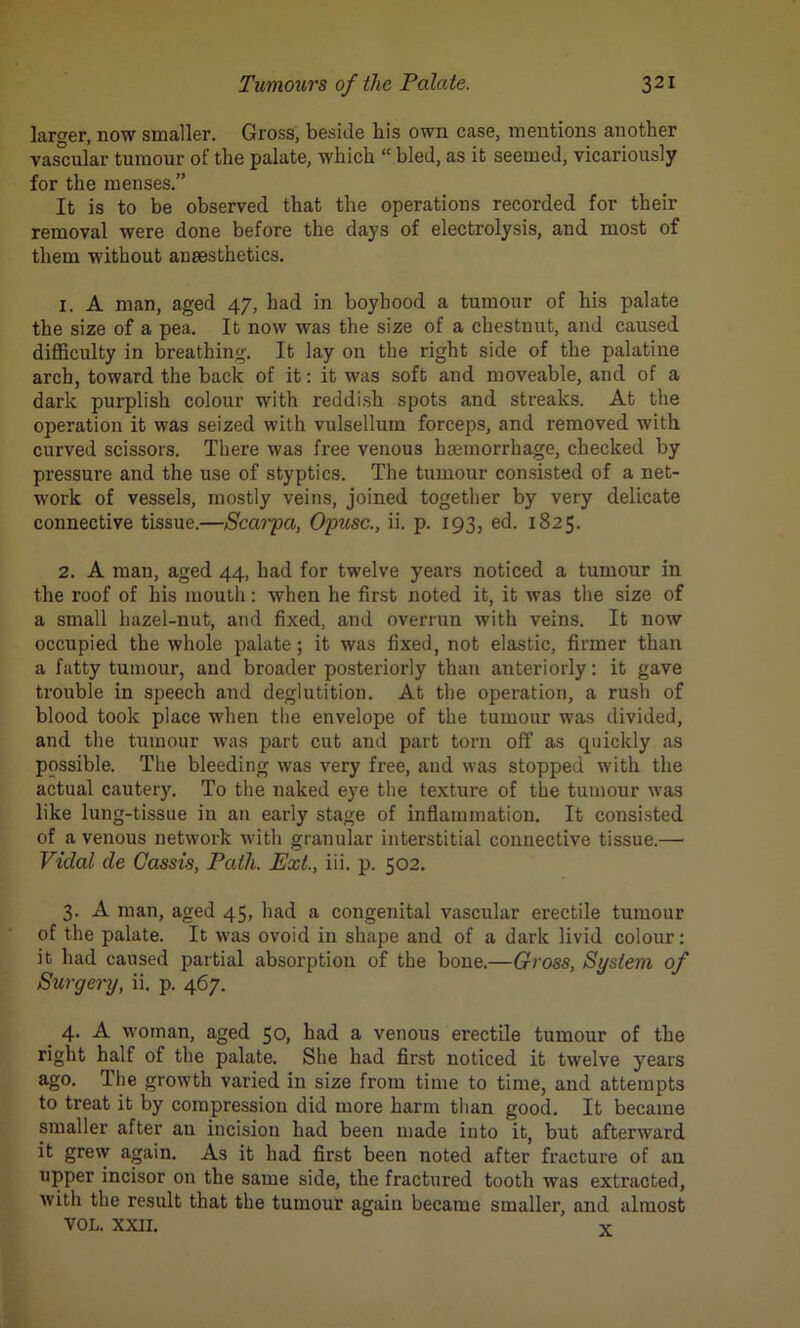 larger, now smaller. Gross, beside his own case, mentions another vas'cular tumour of the palate, which “ bled, as it seemed, vicariously for the menses.” It is to be observed that the operations recorded for their removal were done before the days of electrolysis, and most of them without anaesthetics. 1. A man, aged 47, had in boyhood a tumour of his palate the size of a pea. It now was the size of a chestnut, and caused difficulty in breathing. It lay on the right side of the palatine arch, toward the back of it: it was soft and moveable, and of a dark purplish colour with reddish spots and streaks. At the operation it was seized with vulsellum forceps, and removed with curved scissors. There was free venous haemorrhage, checked by pressure and the use of styptics. The tumour consisted of a net- work of vessels, mostly veins, joined together by very delicate connective tissue.—Scarpa, Opusc., ii. p. 193, ed. 1825. 2. A man, aged 44, had for twelve years noticed a tumour in the roof of his mouth: when he first noted it, it was the size of a small hazel-nut, and fixed, and overrun with veins. It now occupied the whole palate; it was fixed, not elastic, firmer than a fatty tumour, and broader posteriorly than anteriorly: it gave trouble in speech and deglutition. At the operation, a rush of blood took place when the envelope of the tumour was divided, and the tumour was part cut and part torn off as quickly as possible. The bleeding was very free, and was stopped with the actual cautery. To the naked eye the texture of the tumour was like lung-tissue in an early stage of inflammation. It consisted of a venous network with granular interstitial connective tissue.— Vidal de Cassis, Path. Ext., iii. p. 502. 3. A man, aged 45, had a congenital vascular erectile tumour of the palate. It was ovoid in shape and of a dark livid colour: it had caused partial absorption of the bone.—Gross, System of Surgery, ii. p. 467. 4. A woman, aged 50, had a venous erectile tumour of the right half of the palate. She had first noticed it twelve years ago. The growth varied in size from time to time, and attempts to treat it by compression did more harm than good. It became smaller after au incision had been made into it, but afterward it grew again. As it had first been noted after fracture of an upper incisor on the same side, the fractured tooth was extracted, with the result that the tumour again became smaller, and almost VOL. XXII. x