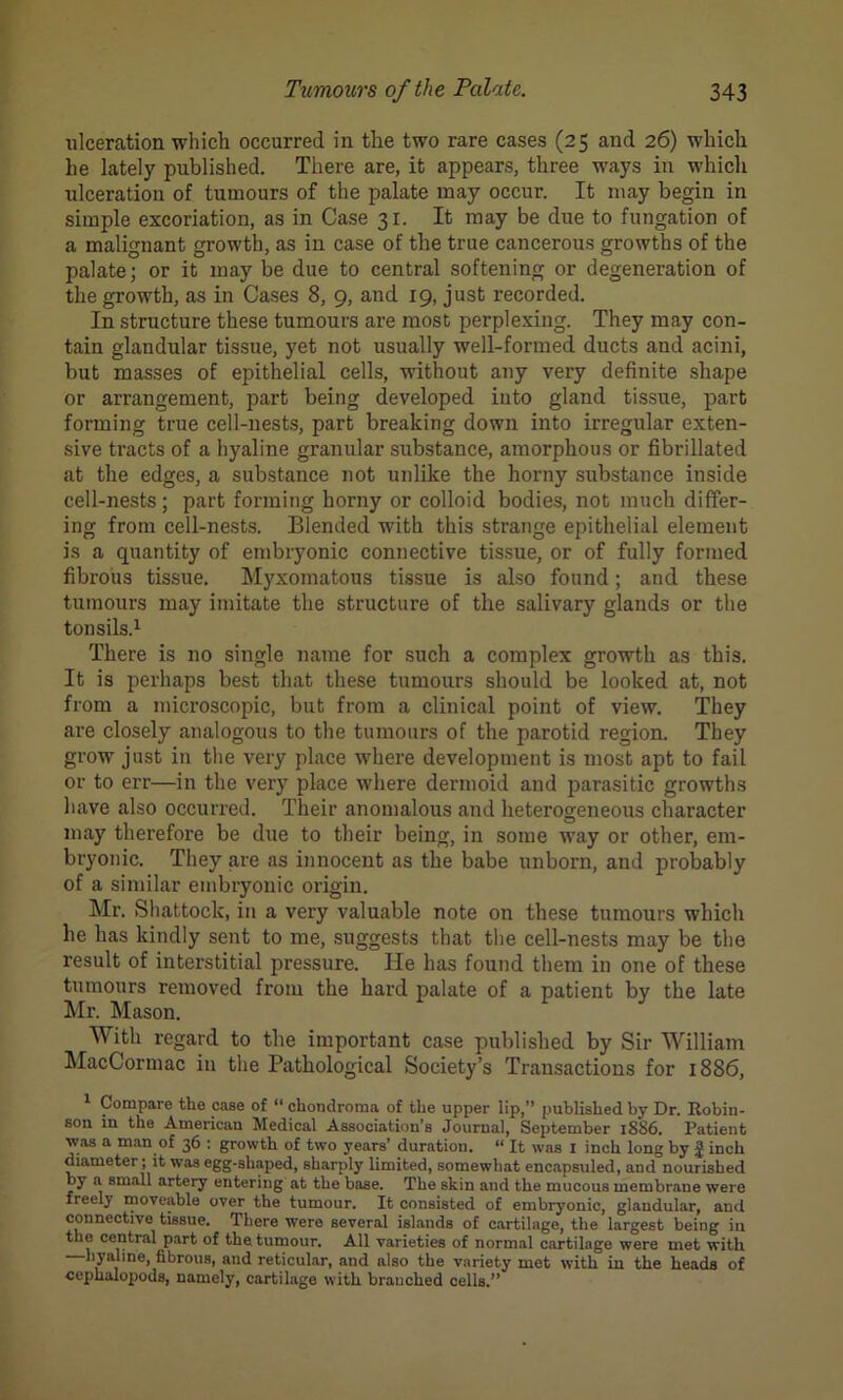 ulceration which occurred in the two rare cases (25 and 26) which he lately published. There are, it appears, three ways in which ulceration of tumours of the palate may occur. It may begin in simple excoriation, as in Case 31. It may be due to fungation of a malignant growth, as in case of the true cancerous growths of the palate; or it may be due to central softening or degeneration of the growth, as in Cases 8, 9, and 19, just recorded. In structure these tumours are most perplexing. They may con- tain glandular tissue, yet not usually well-formed ducts and acini, but masses of epithelial cells, without any very definite shape or arrangement, part being developed into gland tissue, part forming true cell-nests, part breaking down into irregular exten- sive tracts of a hyaline granular substance, amorphous or fibrillated at the edges, a substance not unlike the horny substance inside cell-nests; part forming horny or colloid bodies, not much differ- ing from cell-nests. Blended wTith this strange epithelial element is a quantity of embryonic connective tissue, or of fully formed fibrous tissue. Myxomatous tissue is also found; and these tumours may imitate the structure of the salivary glands or the tonsils.1 There is no single name for such a complex growth as this. It is perhaps best that these tumours should be looked at, not from a microscopic, but from a clinical point of view. They are closely analogous to the tumours of the parotid region. They grow just in the very place where development is most apt to fail or to err—in the very place where dermoid and parasitic growths have also occurred. Their anomalous and heterogeneous character may therefore be due to their being, in some way or other, em- bryonic. They are as innocent as the babe unborn, and probably of a similar embryonic origin. Mr. Shattock, in a very valuable note on these tumours which he has kindly sent to me, suggests that the cell-nests may be the result of interstitial pressure. He has found them in one of these tumours removed from the hard palate of a patient by the late Mr. Mason. With regard to the important case published by Sir William MacCormac in the Pathological Society’s Transactions for 1886, 1 Compare the case of “ chondroma of the upper lip,” published by Dr. Robin- son in the American Medical Association’s Journal, September 1886. Patient was a man of 36 : growth of two years’ duration. “ It was 1 inch long by finch diameter ; it was egg-shaped, sharply limited, somewhat encapsuled, and nourished by a small artery entering at the base. The skin and tlie mucous membrane were freely moveable over the tumour. It consisted of embryonic, glandular, and connective tissue. There were several islands of cartilage, the largest being in the central part of the tumour. All varieties of normal cartilage were met with hyaline, fibrous, and reticular, and also the variety met with in the heads of cephalopoda, namely, cartilage with branched cells.”