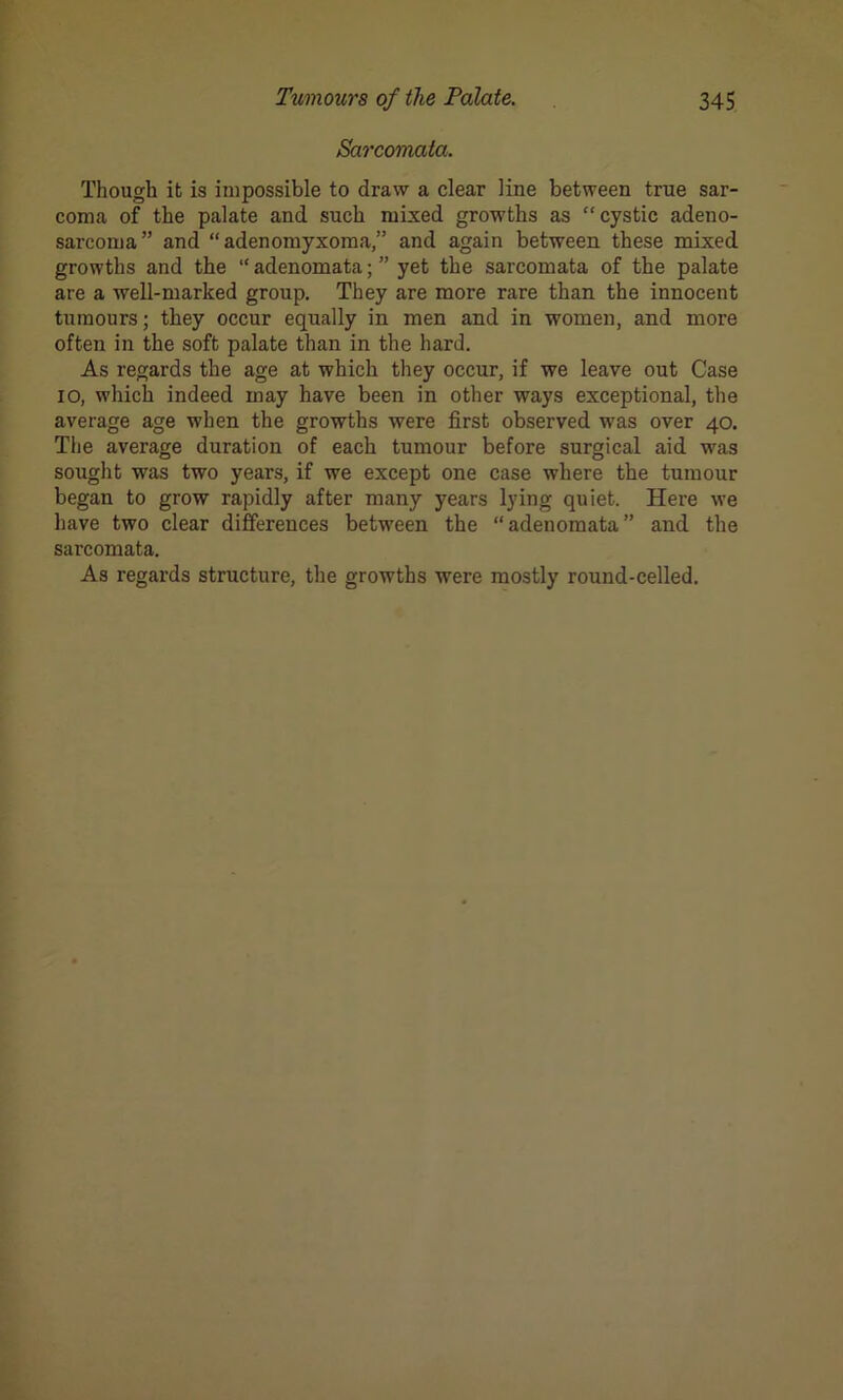 Sarcomata. Though it is impossible to draw a clear line between true sar- coma of the palate and such mixed growths as “ cystic adeno- sarcoma” and “adenomyxoma,” and again between these mixed growths and the “ adenomata; ” yet the sarcomata of the palate are a well-marked group. They are more rare than the innocent tumours; they occur equally in men and in women, and more often in the soft palate than in the hard. As regards the age at which they occur, if we leave out Case io, which indeed may have been in other ways exceptional, the average age when the growths were first observed was over 40. The average duration of each tumour before surgical aid was sought was two years, if we except one case where the tumour began to grow rapidly after many years lying quiet. Here we have two clear differences between the “adenomata” and the sarcomata. As regards structure, the growths were mostly round-celled.