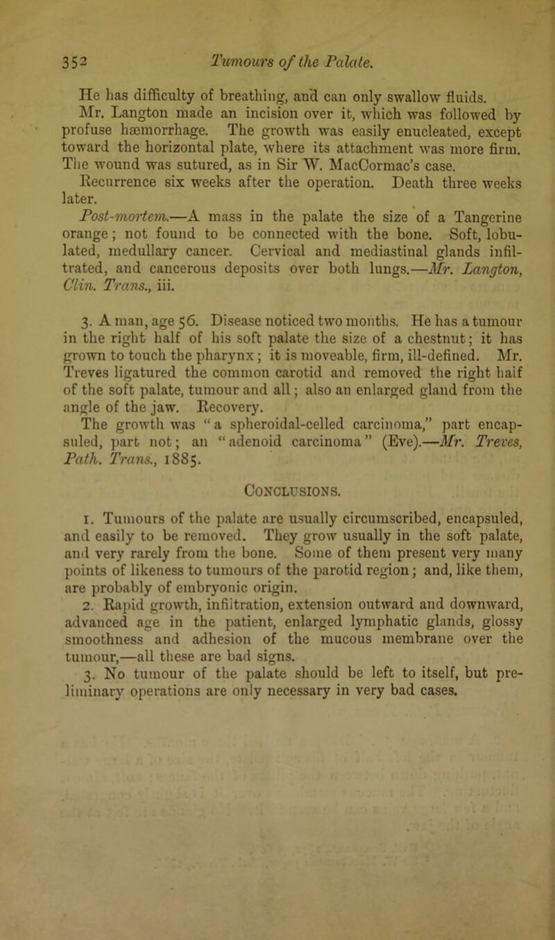 He lias difficulty of breathing, an'd can only swallow fluids. Mr. Langton made an incision over it, which was followed by profuse haemorrhage. The growth was easily enucleated, except toward the horizontal plate, where its attachment was more firm. The wound was sutured, as in Sir W. MacCormac’s case. Recurrence six weeks after the operation. Death three weeks later. Post-mortem.—A mass in the palate the size of a Tangerine orange; not found to be connected with the bone. Soft, lobu- lated, medullary cancer. Cervical and mediastinal glands infil- trated, and cancerous deposits over both lungs.—Mr. Langton, Clin. Trans., iii. 3. A man, age 56. Disease noticed two months. He has a tumour in the right half of his soft palate the size of a chestnut; it has grown to touch the pharynx; it is moveable, firm, ill-defined. Mr. Treves ligatured the common carotid and removed the right half of the soft palate, tumour and all; also an enlarged gland from the angle of the jaw. Recovery. The growth was “ a spheroidal-celled carcinoma,” part encap- suled, part not; an “ adenoid carcinoma ” (Eve).—Mr. Treves, Path. Trans., 1885. Conclusions. 1. Tumours of the palate are usually circumscribed, encapsuled, and easily to be removed. They grow usually in the soft palate, and very rarely from the bone. Some of them present very many points of likeness to tumours of the parotid region; and, like them, are probably of embryonic origin. 2. Rapid growth, infiitration, extension outward and downward, advanced age in the patient, enlarged lymphatic glands, glossy smoothness and adhesion of the mucous membrane over the tumour,—all these are bad signs. 3. No tumour of the palate should be left to itself, but pre- liminary operations are only necessary in very bad cases.