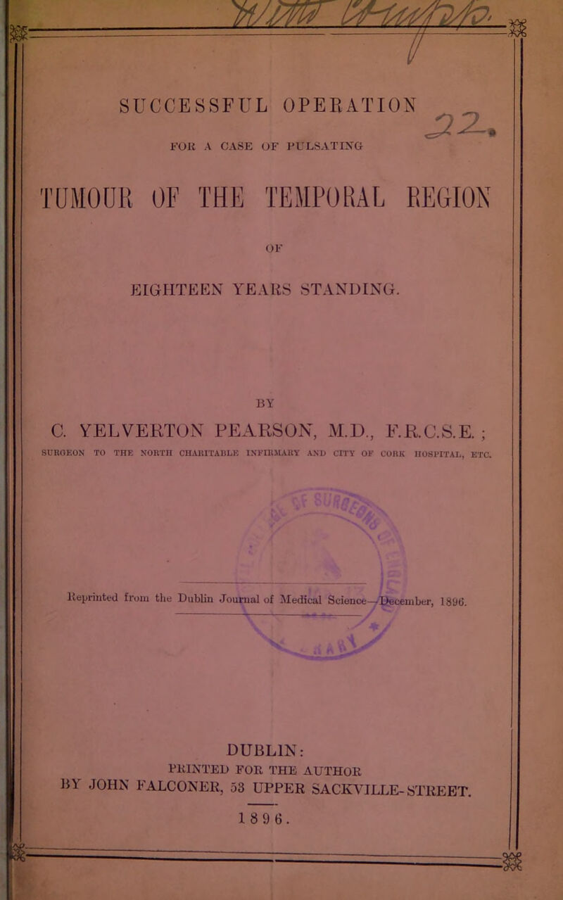 FOR A CASE OF PULSATING .2 A. TUMOUR OF THE TEMPORAL REGION OF EIGHTEEN YEARS STANDING. BY C. YELVERTON PEARSON, M.D., F.R.C.S.E. ; SURGEON TO THE NORTH CHARITABLE INFIRMARY AND CITY OF CORK HOSPITAL, ETC. Reprinted from the Dublin Journal of Medical Science—^December, 1896. DUBLIN: PRINTED FOR THE AUTHOR BA JOHN FALCONER, 53 UPPER SACKVJLLE-STREET. 1896.