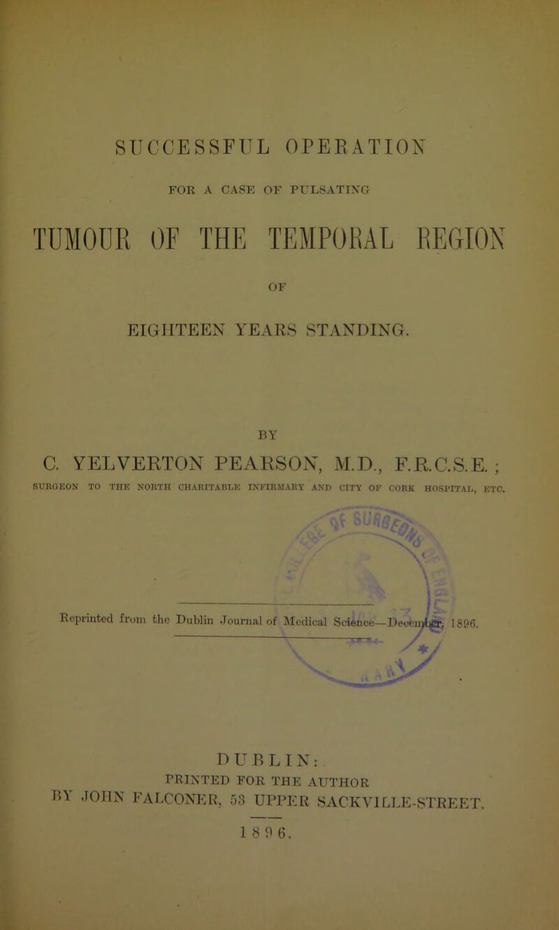 FOR A CASE OF PULS AT IXO TUMOUR OF THE TEMPORAL REGION OF EIGHTEEN YEARS STANDING. BY C. YELVERTON PEARSON, M.D., F.R.C.S.E. ; SURGEON TO THE NORTH CHARITABLE INFIRMARY AND CITY OF CORK HOSPITAL, ETC. DUBLIN: PRINTED FOR THE AUTHOR ID JOHN FALCONER, 53 UPPER SACKVILLE-STREET. 18 0 6.