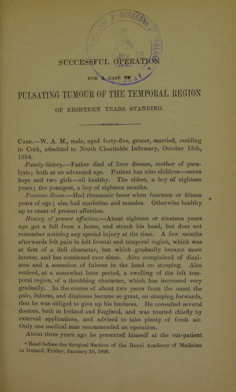 / / FOR A. CASK OF A - PULSATING tumour of the temporal region OF EIGHTEEN YEARS STANDING. Case.—TV. A. M., male, aged forty-five, grocer, married, residing in Cork, admitted to North Charitable Infirmary, October 15th, 1894. Family history.—Father died of liver disease, mother of para- lysis ; both at an advanced age. Patient has nine children—seven boys and two girls—all healthy. The eldest, a boy of eighteen years; the youngest, a boy of eighteen months. Previous illness.—Had rheumatic fever when fourteen or fifteen years of age ; also had scarlatina and measles. Otherwise healthy up to onset of present affection. History of present affection.—About eighteen or nineteen years ago got a fall from a horse, and struck his head, but does not remember noticing any special injury at the time. A few months afterwards felt pain in left frontal and temporal region, which was at first of a dull character, but which gradually became more intense, and has continued ever since. Also complained of dizzi- ness and a sensation of fulness in the head on stooping. Also noticed, at a somewhat later period, a swelling of the left tem- poral region, of a throbbing character, which has increased very gradually. In the course of about two years from the onset the pain, fulness, and dizziness became so great, on stooping forwards, that he was obliged to give up his business. He consulted several doctors, both in Ireland and England, and was treated chiefly by external applications, and advised to take plenty of fresh air. Only one medical man recommended an operation. About three years ago he presented himself at the out-patient * Read before the Surgical Section of the Royal Academy of Medicine in Ireland, Friday, January 10, 1896.