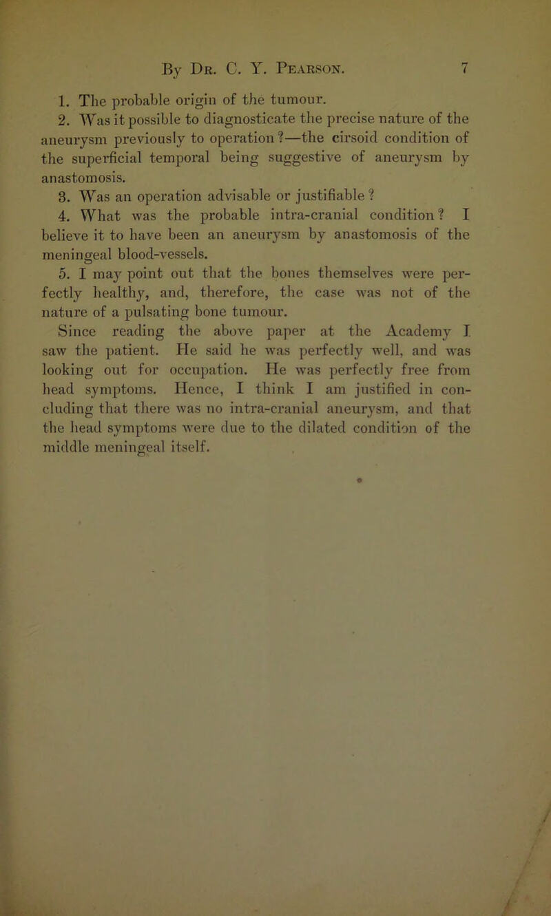 1. The probable origin of the tumour. 2. Was it possible to diagnosticate the precise nature of the aneurysm previously to operation ?—the cirsoid condition of the superficial temporal being suggestive of aneurysm by anastomosis. 3. Was an operation advisable or justifiable? 4. What was the probable intra-cranial condition ? I believe it to have been an aneurysm by anastomosis of the meningeal blood-vessels. 5. I may point out that the bones themselves were per- fectly healthy, and, therefore, the case was not of the nature of a pulsating bone tumour. Since reading the above paper at the Academy I saw the patient. He said he was perfectly well, and was looking out for occupation. He was perfectly free from head symptoms. Hence, I think I am justified in con- cluding that there was no intra-cranial aneurysm, and that the head symptoms were due to the dilated condition of the middle meningeal itself.