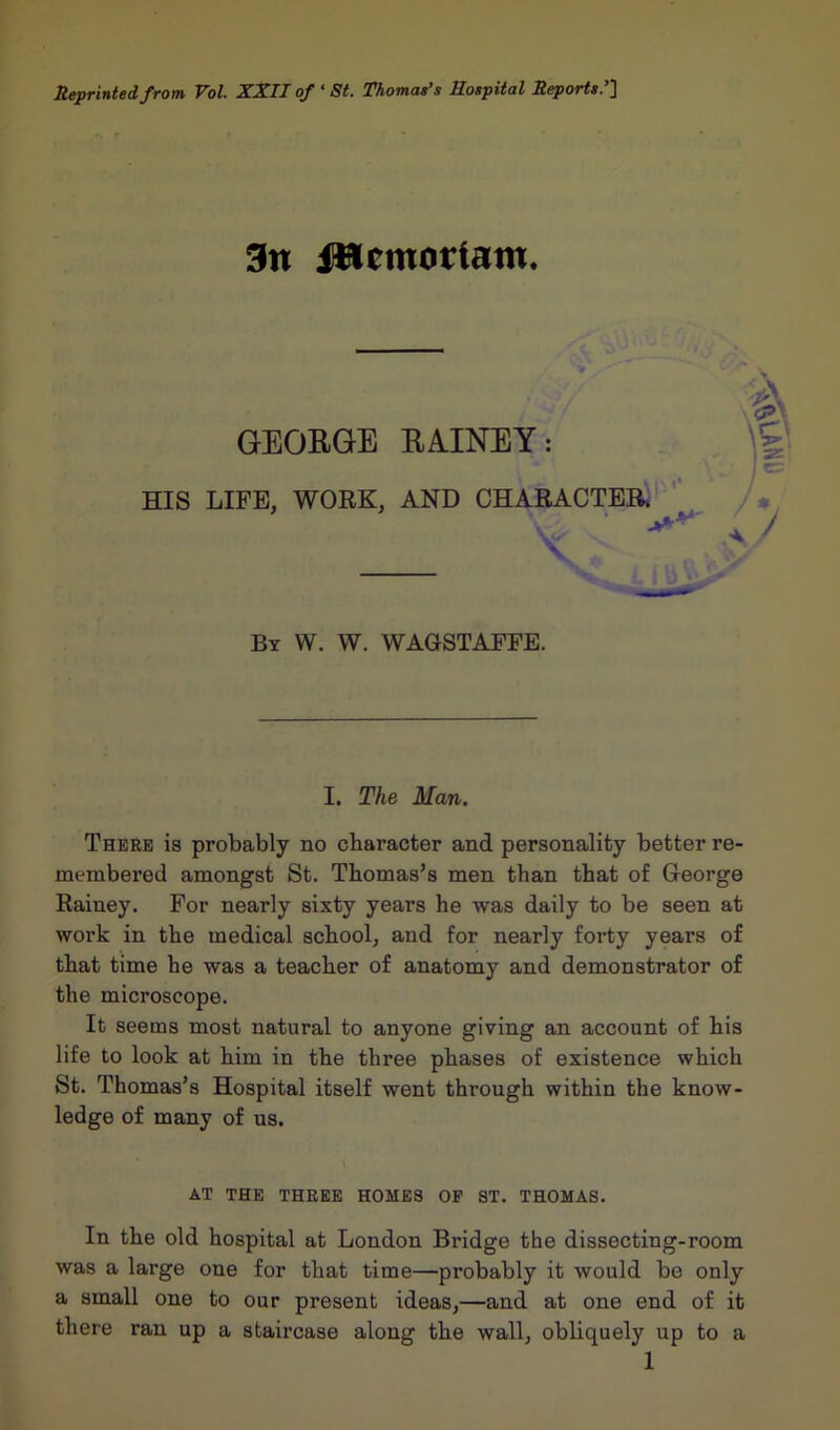 Reprinted from Vol. XXII of ‘ St. Thomas’s Hospital Reports.’] 3n iWcmotfam. GEORGE RAINEY: HIS LIFE. WORK, AND CHARACTER. ' By W. W. WAGSTAFFE. I. The Man. There is probably no character and personality better re- membered amongst St. Thomas’s men than that of George Rainey. For nearly sixty years he was daily to be seen at work in the medical school, and for nearly forty years of that time he was a teacher of anatomy and demonstrator of the microscope. It seems most natural to anyone giving an account of his life to look at him in the three phases of existence which St. Thomas’s Hospital itself went through within the know- ledge of many of us. AT THE THREE HOMES OP ST. THOMAS. In the old hospital at London Bridge the dissecting-room was a large one for that time—probably it would be only a small one to our present ideas,—and at one end of it there ran up a staircase along the wall, obliquely up to a
