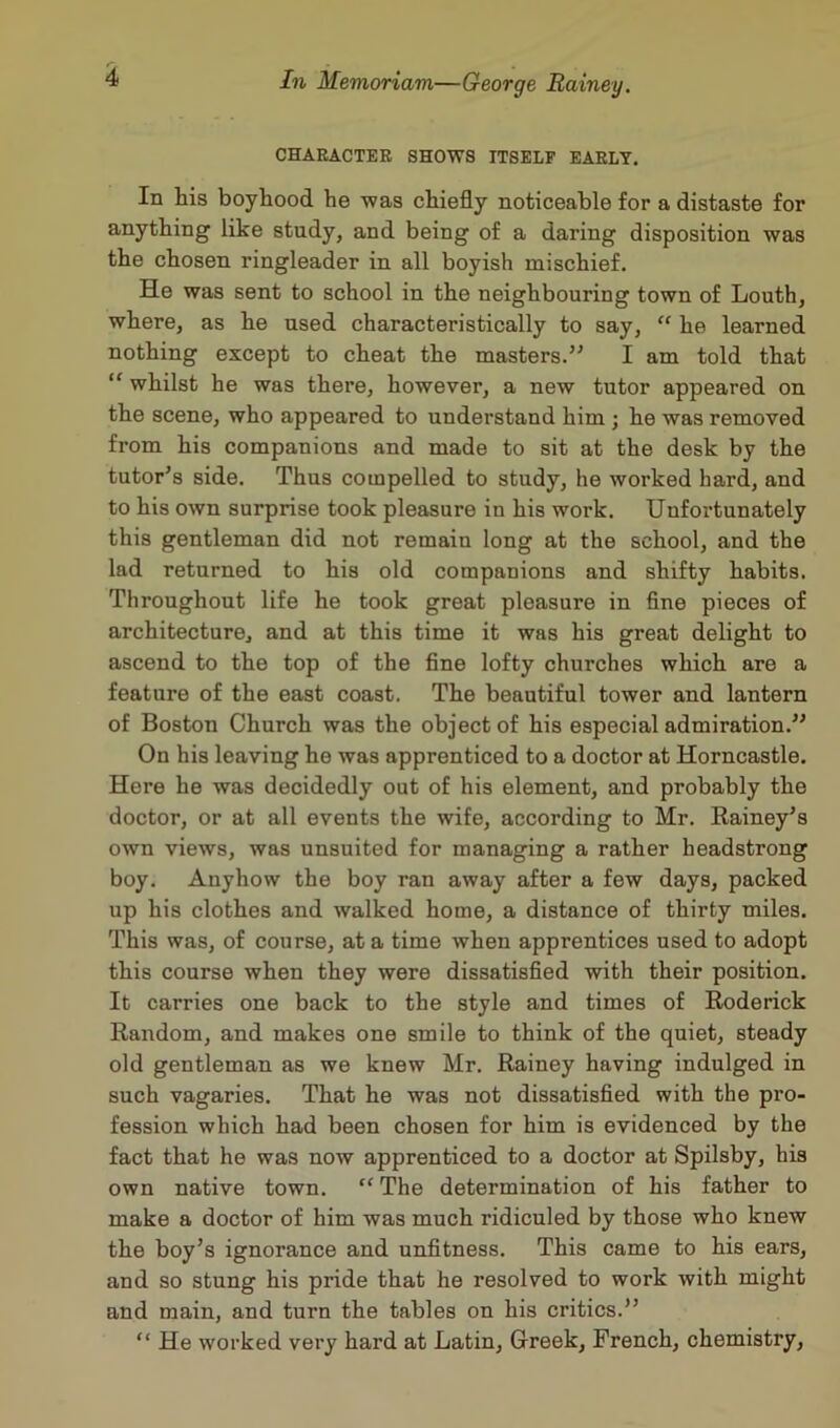 CHARACTER SHOWS ITSELF EARLY. In his boyhood he was chiefly noticeable for a distaste for anything like study, and being of a daring disposition was the chosen ringleader in all boyish mischief. He was sent to school in the neighbouring town of Louth, where, as he used characteristically to say, “ he learned nothing except to cheat the masters.” I am told that “ whilst he was there, however, a new tutor appeared on the scene, who appeared to understand him ; he was removed from his companions and made to sit at the desk by the tutor’s side. Thus compelled to study, he worked hard, and to his own surprise took pleasure in his work. Unfortunately this gentleman did not remain long at the school, and the lad returned to his old companions and shifty habits. Throughout life he took great pleasure in fine pieces of architecture, and at this time it was his great delight to ascend to the top of the fine lofty churches which are a feature of the east coast. The beautiful tower and lantern of Boston Church was the object of his especial admiration.” On his leaving he was apprenticed to a doctor at Horncastle. Here he was decidedly out of his element, and probably the doctor, or at all events the wife, according to Mr. Rainey’s own views, was unsuited for managing a rather headstrong boy. Anyhow the boy ran away after a few days, packed up his clothes and walked home, a distance of thirty miles. This was, of course, at a time when apprentices used to adopt this course when they were dissatisfied with their position. It carries one back to the style and times of Roderick Random, and makes one smile to think of the quiet, steady old gentleman as we knew Mr. Rainey having indulged in such vagaries. That he was not dissatisfied with the pro- fession which had been chosen for him is evidenced by the fact that he was now apprenticed to a doctor at Spilsby, his own native town. “ The determination of his father to make a doctor of him was much ridiculed by those who knew the boy’s ignorance and unfitness. This came to his ears, and so stung his pride that he resolved to work with might and main, and turn the tables on his critics.” “ He worked very hard at Latin, Greek, French, chemistry,