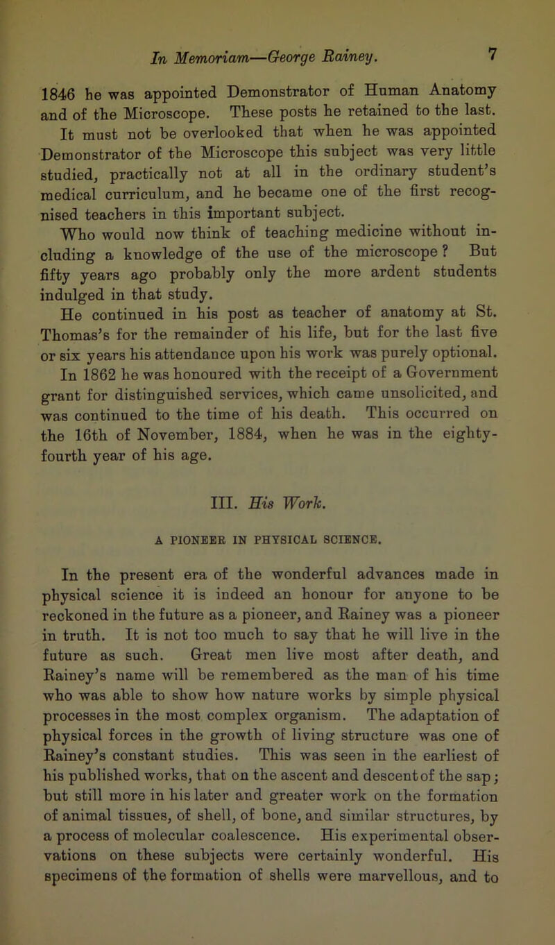 1846 he was appointed Demonstrator of Human Anatomy and of the Microscope. These posts he retained to the last. It must not be overlooked that when he was appointed Demonstrator of the Microscope this subject was very little studied, practically not at all in the ordinary student’s medical curriculum, and he became one of the first recog- nised teachers in this important subject. Who would now think of teaching medicine without in- cluding a knowledge of the use of the microscope ? But fifty years ago probably only the more ardent students indulged in that study. He continued in his post as teacher of anatomy at St. Thomas’s for the remainder of his life, but for the last five or six years his attendance upon his work was purely optional. In 1862 he was honoured with the receipt of a Government grant for distinguished services, which came unsolicited, and was continued to the time of his death. This occurred on the 16th of November, 1884, when he was in the eighty- fourth year of his age. III. His Work. A PIONEER IN PHYSICAL SCIENCE. In the present era of the wonderful advances made in physical science it is indeed an honour for anyone to be reckoned in the future as a pioneer, and Rainey was a pioneer in truth. It is not too much to say that he will live in the future as such. Great men live most after death, and Rainey’s name will be remembered as the man of his time who was able to show how nature works by simple physical processes in the most complex organism. The adaptation of physical forces in the growth of living structure was one of Rainey’s constant studies. This was seen in the earliest of his published works, that on the ascent and descent of the sap; but still more in his later and greater work on the formation of animal tissues, of shell, of bone, and similar structures, by a process of molecular coalescence. His experimental obser- vations on these subjects were certainly wonderful. His specimens of the formation of shells were marvellous, and to