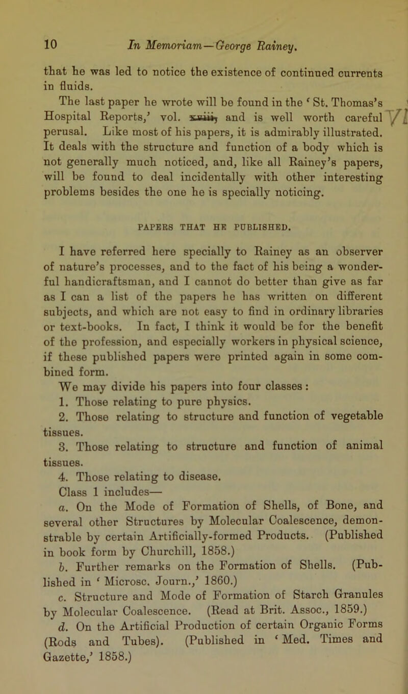 that he was led to notice the existence of continued currents in fluids. The last paper he wrote will be found in the ‘ St. Thomas’s Hospital Reports,’ vol. xjiiii, and is well worth careful perusal. Like most of his papers, it is admirably illustrated. It deals with the structure and function of a body which is not generally much noticed, and, like all Rainey’s papers, will be found to deal incidentally with other interesting problems besides the one he is specially noticing. PAPERS THAT HE PUBLISHED. I have referred here specially to Rainey as an observer of nature’s processes, and to the fact of his being a wonder- ful handicraftsman, and I cannot do better than give as far as I can a list of the papers he has written on different subjects, and which are not easy to find in ordinary libraries or text-books. In fact, I think it would be for the benefit of the profession, and especially workers in physical science, if these published papers were printed again in some com- bined form. We may divide his papers into four classes: 1. Those relating to pure physics. 2. Those relating to structure and function of vegetable tissues. 3. Those relating to structure and function of animal tissues. 4. Those relating to disease. Class 1 includes— a. On the Mode of Formation of Shells, of Bone, and several other Structures by Molecular Coalescence, demon- strable by certain Artificially-formed Products. (Published in book form by Churchill, 1858.) b. Further remarks on the Formation of Shells. (Pub- lished in ' Microsc. Journ.,’ 1860.) c. Structure and Mode of Formation of Starch Granules by Molecular Coalescence. (Read at Brit. Assoc., 1859.) d. On the Artificial Production of certain Organic Forms (Rods and Tubes). (Published in f Med. Times and Gazette,’ 1858.)