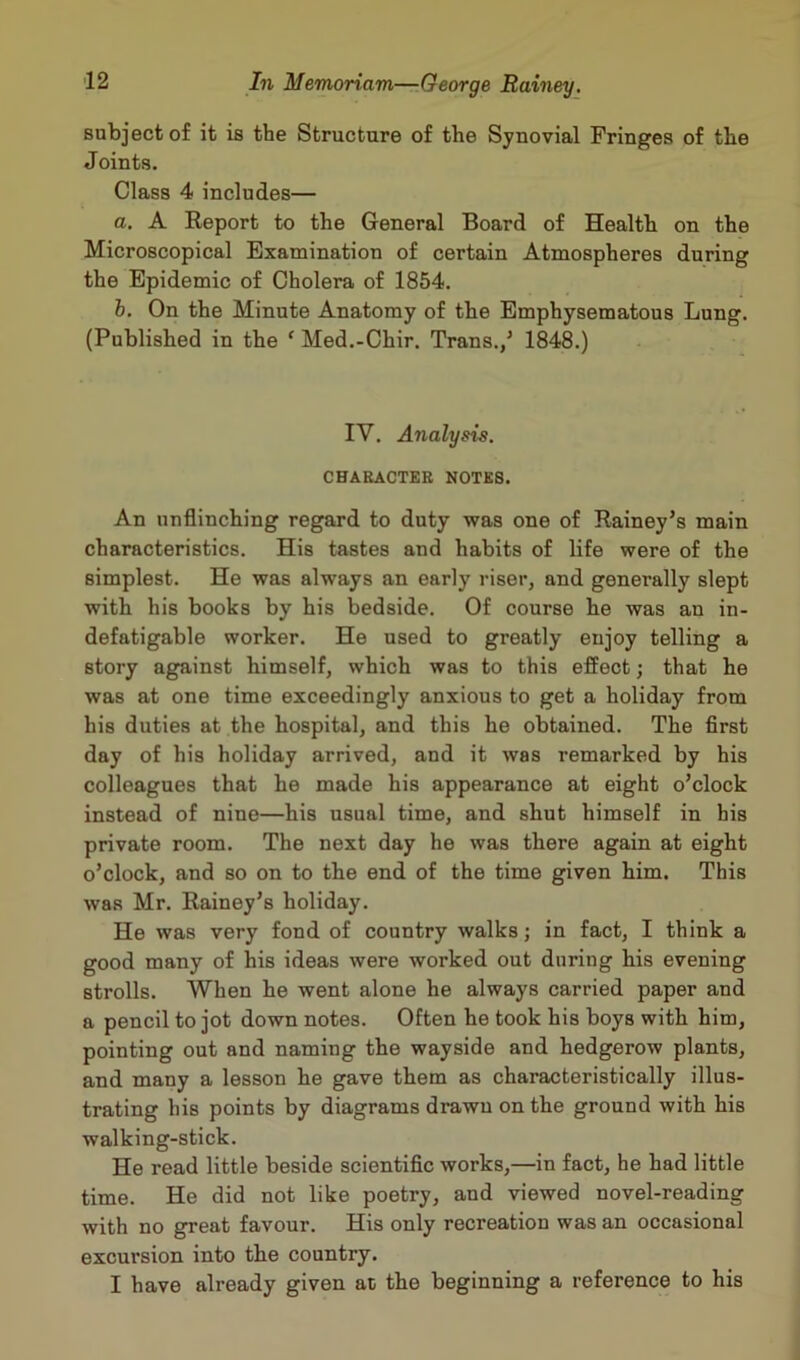 subject of it is the Structure of the Synovial Fringes of the Joints. Class 4 includes— a. A Report to the General Board of Health on the Microscopical Examination of certain Atmospheres during the Epidemic of Cholera of 1854. b. On the Minute Anatomy of the Emphysematous Lung. (Published in the ‘ Med.-Chir. Trans./ 1848.) IV. Analysis. CHARACTER NOTES. An unflinching regard to duty was one of Rainey’s main characteristics. His tastes and habits of life were of the simplest. He was always an early riser, and generally slept with his books by his bedside. Of course he was au in- defatigable worker. He used to greatly enjoy telling a story against himself, which was to this effect; that he was at one time exceedingly anxious to get a holiday from his duties at the hospital, and this he obtained. The first day of his holiday arrived, and it was remarked by his colleagues that he made his appearance at eight o’clock instead of nine—his usual time, and shut himself in his private room. The next day he was there again at eight o’clock, and so on to the end of the time given him. This was Mr. Rainey’s holiday. He was very fond of country walks; in fact, I think a good many of his ideas were worked out during his evening strolls. When he went alone he always carried paper and a pencil to jot down notes. Often he took his boys with him, pointing out and naming the wayside and hedgerow plants, and many a lesson he gave them as characteristically illus- trating his points by diagrams drawn on the ground with his walking-stick. He read little beside scientific works,—in fact, he had little time. He did not like poetry, and viewed novel-reading with no great favour. His only recreation was an occasional excursion into the country. I have already given at the beginning a reference to his