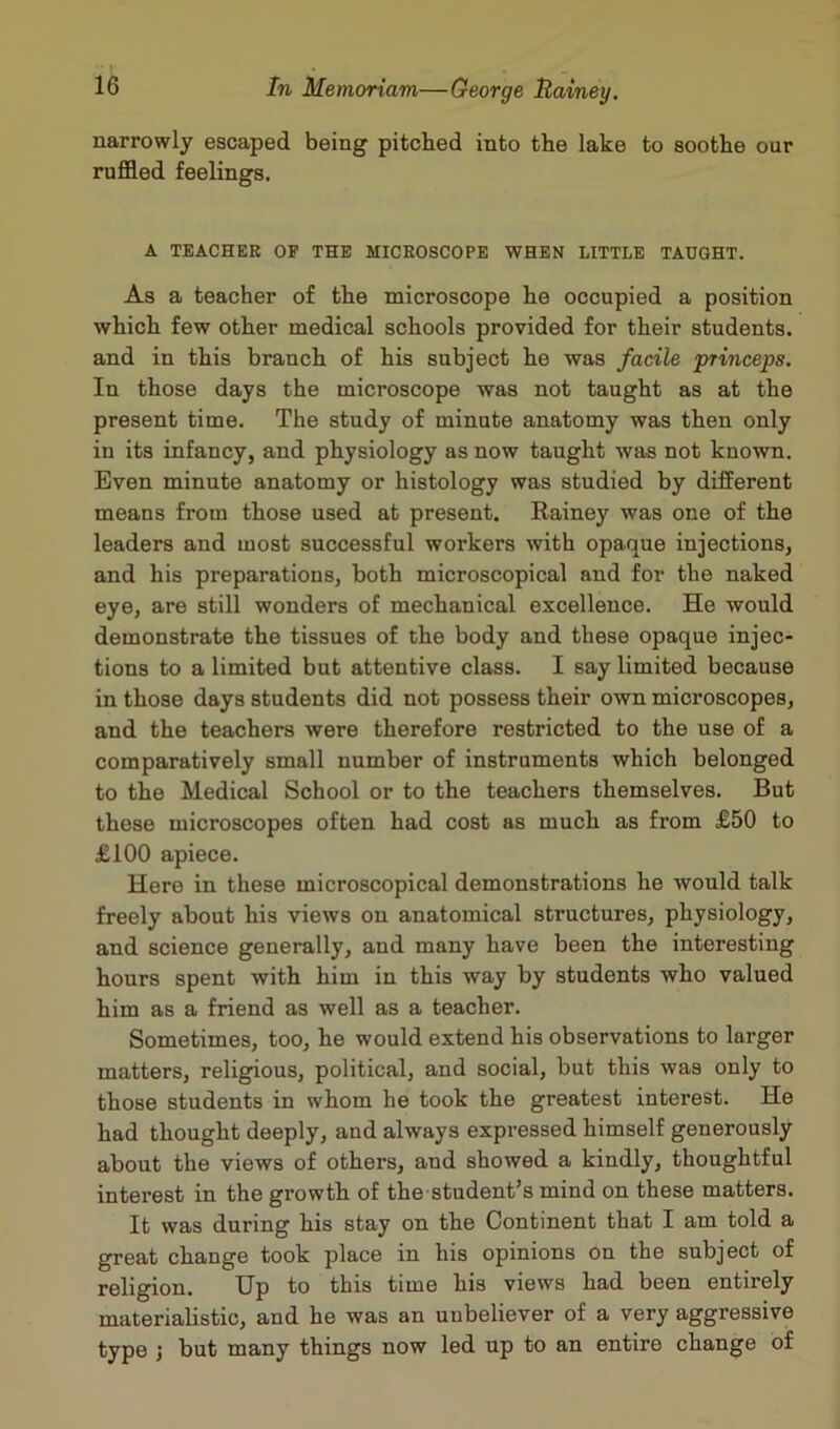 narrowly escaped being pitched into the lake to soothe our ruffled feelings. A TEACHER OP THE MICROSCOPE WHEN LITTLE TAUGHT. As a teacher of the microscope he occupied a position which few other medical schools provided for their students, and in this branch of his subject he was facile princeps. In those days the microscope was not taught as at the present time. The study of minute anatomy was then only in its infancy, and physiology as now taught was not known. Even minute anatomy or histology was studied by different means from those used at present. Rainey was one of the leaders and most successful workers with opaque injections, and his preparations, both microscopical and for the naked eye, are still wonders of mechanical excellence. He would demonstrate the tissues of the body and these opaque injec- tions to a limited but attentive class. I say limited because in those days students did not possess their own microscopes, and the teachers were therefore restricted to the use of a comparatively small number of instruments which belonged to the Medical School or to the teachers themselves. But these microscopes often had cost as much as from £50 to £100 apiece. Here in these microscopical demonstrations he would talk freely about his views on anatomical structures, physiology, and science generally, and many have been the interesting hours spent with him in this way by students who valued him as a friend as well as a teacher. Sometimes, too, he would extend his observations to larger matters, religious, political, and social, but this was only to those students in whom he took the greatest interest. He had thought deeply, and always expressed himself generously about the views of others, and showed a kindly, thoughtful interest in the growth of the student’s mind on these matters. It was during his stay on the Continent that I am told a great change took place in his opinions on the subject of religion. Up to this time his views had been entirely materialistic, and he was an unbeliever of a very aggressive type ; but many things now led up to an entire change of