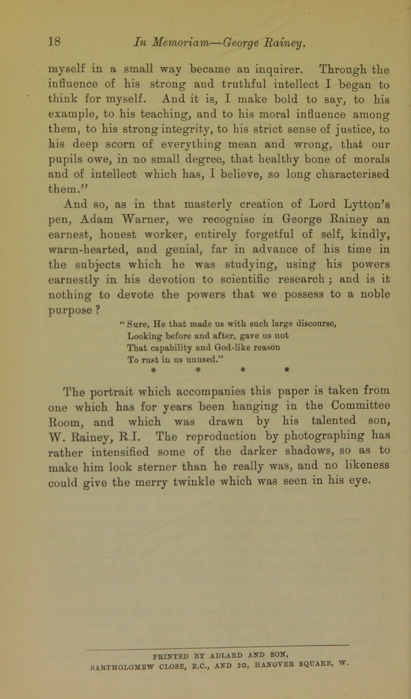 myself in a small way became an inquirer. Tlirougb tlie influence of bis strong aud truthful intellect I began to think for myself. And it is, I make bold to say, to bis example, to bis teaching, and to bis moral influence among them, to his strong integrity, to his strict sense of justice, to bis deep scorn of everything mean and wrong, that our pupils owe, in no small degree, that healthy bone of morals and of intellect which has, I believe, so long characterised them.” And so, as in that masterly creation of Lord Lytton’s pen, Adam Warner, we recognise in George Rainey an earnest, honest worker, entirely forgetful of self, kindly, warm-hearted, and genial, far in advance of his time in the subjects which he was studying, using his powers earnestly in his devotion to scientific research ; and is it nothing to devote the powers that we possess to a noble purpose ? “ Sure, He that made us with such large discourse. Looking before and after, gave us not That capability and God-like reason To rust in us unused.” # # # # The portrait which accompanies this paper is taken from one which has for years been hanging in the Committee Room, and which was drawn by his talented son, W. Rainey, R.I. The reproduction by photographing has rather intensified some of the darker shadows, so as to make him look sterner than he really was, and no likeness could give the merry twinkle which was seen in his eye. PRINTED BY ADLABD AND SON, BARTHOLOMEW CLOSE, E.C., AND 20, HANOVER SQUARE, W.