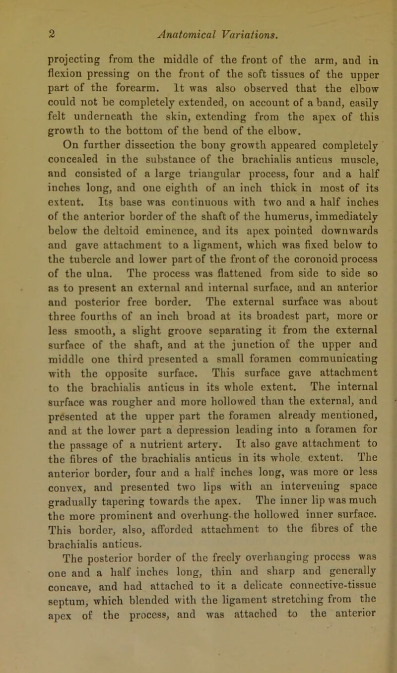 projecting from the middle of the front of the arm, and in flexion pressing on the front of the soft tissues of the upper part of the forearm. It was also observed that the elbow could not be completely extended, on account of a band, easily felt underneath the skin, extending from the apex of this growth to the bottom of the bend of the elbow. On further dissection the bony growth appeared completely concealed in the substance of the brachialis anticus muscle, and consisted of a large triangular process, four and a half inches long, and one eighth of an inch thick in most of its extent. Its base was continuous with two and a half inches of the anterior border of the shaft of the humerus, immediately below the deltoid eminence, and its apex pointed downwards and gave attachment to a ligament, which was fixed below to the tubercle and lower part of the front of the coronoid process of the ulua. The process was flattened from side to side so as to present an external and internal surface, and an anterior and posterior free border. The external surface was about three fourths of an inch broad at its broadest part, more or less smooth, a slight groove separating it from the external surface of the shaft, and at the junction of the upper and middle one third presented a small foramen communicating with the opposite surface. This surface gave attachment to the brachialis anticus in its whole extent. The internal surface was rougher and more hollowed than the external, and presented at the upper part the foramen already mentioned, and at the lower part a depression leading into a foramen for the passage of a nutrient artery. It also gave attachment to the fibres of the brachialis anticus in its whole extent. The anterior border, four and a half inches long, xvas more or less convex, and presented two lips with an intervening space gradually tapering towards the apex. The inner lip was much the more prominent and overhung-the hollowed inner surface. This border, also, afforded attachment to the fibres of the brachialis anticus. The posterior border of the freely overhanging process was one and a half inches long, thin and sharp and generally concave, and had attached to it a delicate connective-tissue septum, which blended with the ligament stretching from the apex of the process, and was attached to the anterior