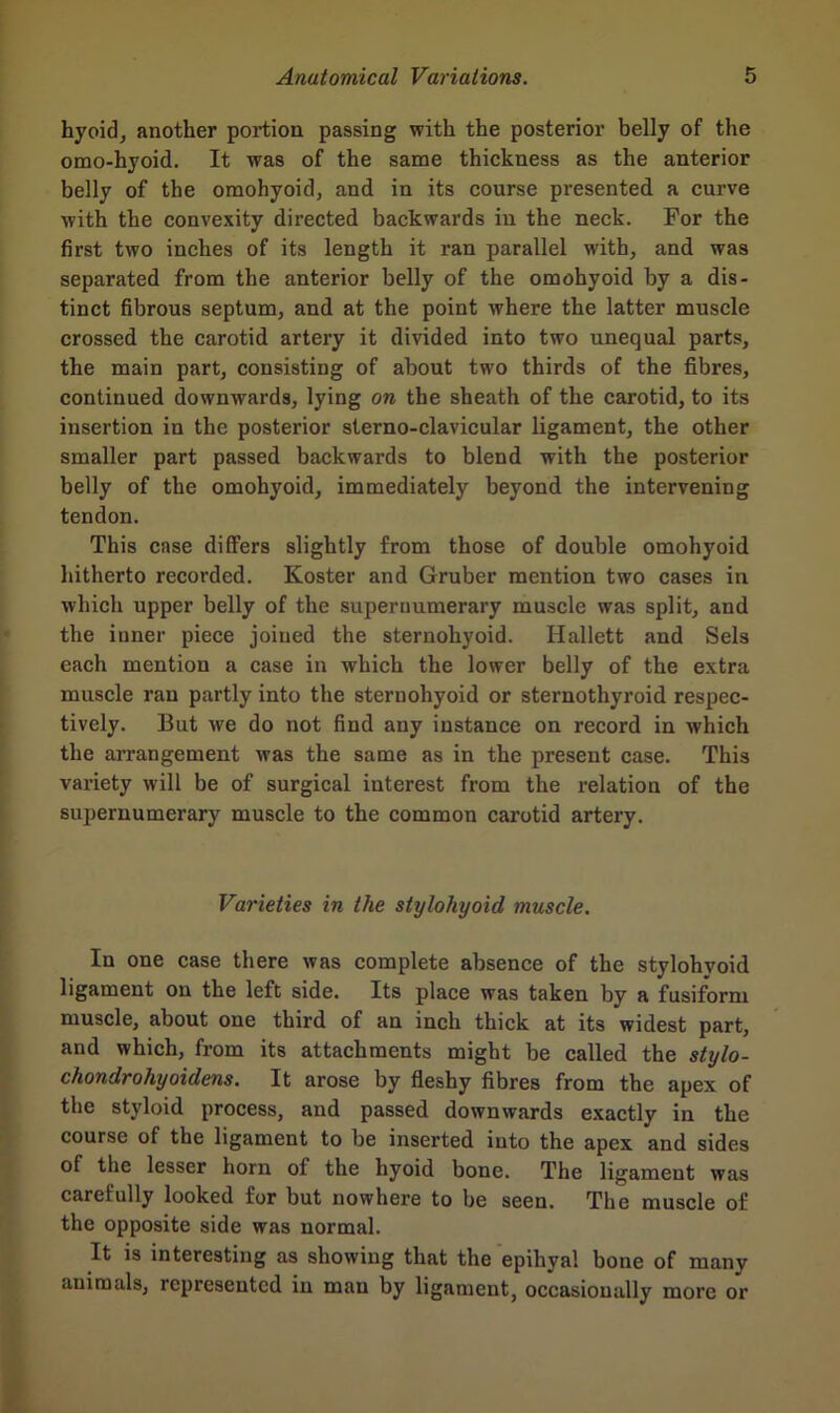 hyoid, another portion passing with the posterior belly of the omo-hyoid. It was of the same thickness as the anterior belly of the omohyoid, and in its course presented a curve with the convexity directed backwards in the neck. For the first two inches of its length it ran parallel with, and was separated from the anterior belly of the omohyoid by a dis- tinct fibrous septum, and at the point where the latter muscle crossed the carotid artery it divided into two unequal parts, the main part, consisting of about two thirds of the fibres, continued downwards, lying on the sheath of the carotid, to its insertion in the posterior sterno-clavicular ligament, the other smaller part passed backwards to blend with the posterior belly of the omohyoid, immediately beyond the intervening tendon. This case differs slightly from those of double omohyoid hitherto recorded. Koster and Gruber mention two cases in which upper belly of the supernumerary muscle was split, and the inner piece joined the sternohyoid. Hallett and Sels each mention a case in which the lower belly of the extra muscle ran partly into the sternohyoid or sternothyroid respec- tively. But we do not find any instance on record in which the arrangement was the same as in the present case. This variety will be of surgical interest from the relation of the supernumerary muscle to the common carotid artery. Varieties in the stylohyoid muscle. In one case there was complete absence of the stylohyoid ligament on the left side. Its place was taken by a fusiform muscle, about one third of an inch thick at its widest part, and which, from its attachments might be called the stylo- chondrohyoidens. It arose by fleshy fibres from the apex of the styloid process, and passed downwards exactly in the course of the ligament to be inserted into the apex and sides of the lesser horn of the hyoid bone. The ligament was carefully looked for but nowhere to be seen. The muscle of the opposite side was normal. It is interesting as showing that the epihyal bone of many animals, represented in man by ligament, occasionally more or