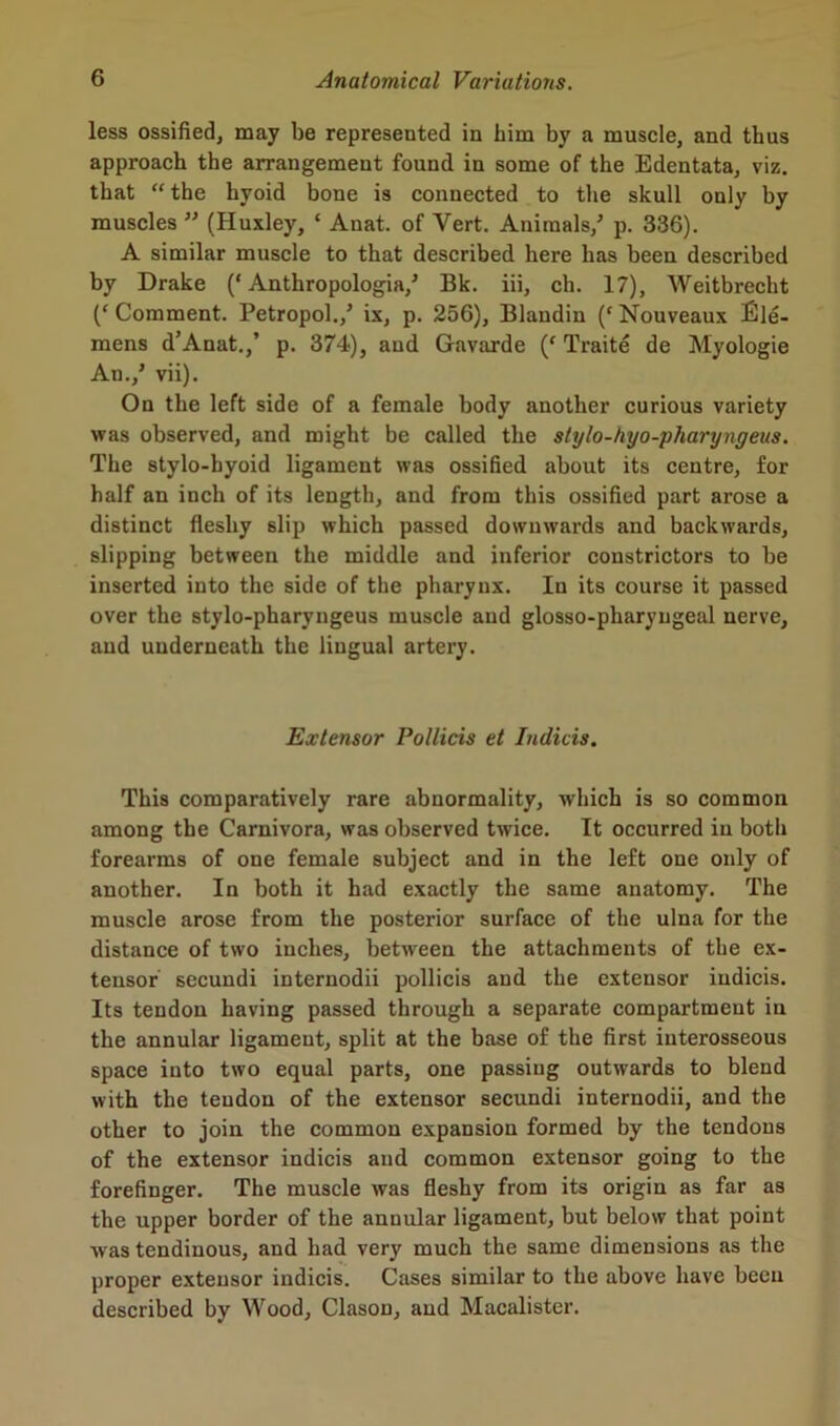 less ossified, may be represented in him by a muscle, and thus approach the arrangement found in some of the Edentata, viz. that “ the hyoid bone is connected to the skull only by muscles ” (Huxley, c Anat. of Vert. Animals/ p. 336). A similar muscle to that described here has been described by Drake (‘ Anthropologia/ Bk. iii, ch. 17), AVeitbrecht (‘Comment. Petropol./ ix, p. 256), Blandiu (‘Nouveaux Sie- mens d’Anat./ p. 374), and Gavarde (‘ Traite de Myologie An./ vii). On the left side of a female body another curious variety was observed, and might be called the stylo-tiyo-pharyngeus. The stylo-hyoid ligament was ossified about its centre, for half an inch of its length, and from this ossified part arose a distinct fleshy slip which passed downwards and backwards, slipping between the middle and inferior constrictors to be inserted into the side of the pharynx. In its course it passed over the stylo-pharyngeus muscle and glosso-pharyngeal nerve, and underneath the lingual artery. Extensor Pollicis et Indicis. This comparatively rare abnormality, which is so common among the Carnivora, was observed twice. It occurred in both forearms of one female subject and in the left one only of another. In both it had exactly the same anatomy. The muscle arose from the posterior surface of the ulna for the distance of two inches, between the attachments of the ex- tensor secundi internodii pollicis and the extensor indicis. Its tendon having passed through a separate compartment in the annular ligament, split at the base of the first interosseous space iuto two equal parts, one passing outwards to blend with the tendon of the extensor secundi internodii, and the other to join the common expansion formed by the tendons of the extensor indicis and common extensor going to the forefinger. The muscle was fleshy from its origin as far as the upper border of the annular ligament, but below that point was tendinous, and had very much the same dimensions as the proper extensor indicis. Cases similar to the above have been described by Wood, Clason, and Macalister.