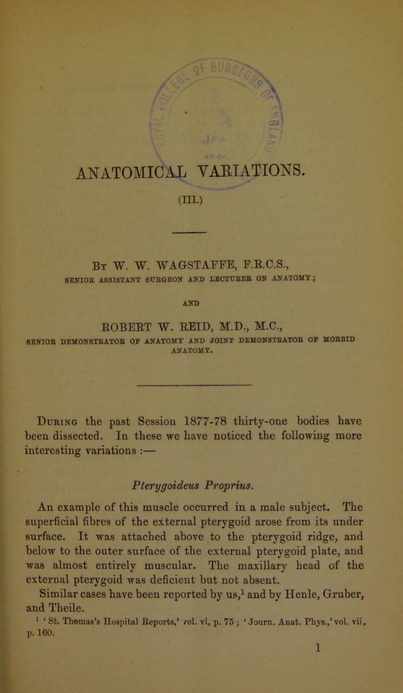 a*) ANATOMICAL VARIATIONS. an.) By W. W. WAGSTAFFE, F.E.C.S., SENIOR ASSISTANT SURGEON AND LECTURER ON ANATOMY; AND ROBERT W. REID, M.D., M.C., SENIOR DEMONSTRATOR OF ANATOMY AND JOINT DEMONSTRATOR OF MORBID ANATOMY. During the past Session 1877-78 thirty-one bodies have been dissected. In these we have noticed the following more interesting variations :— Pterygoideus Proprius. An example of this muscle occurred in a male subject. The superficial fibres of the external pterygoid arose from its under surface. It was attached above to the pterygoid ridge, and below to the outer surface of the external pterygoid plate, and was almost entirely muscular. The maxillary head of the external pterygoid was deficient but not absent. Similar cases have been reported by us,1 and by Ilenle, Gruber, and Theilc. 1 * St. Thomas’s Hospital Reports,’ vol. vi, p. 75 ; * Journ. Auat. Phys.,’vol, vii, p. 160.