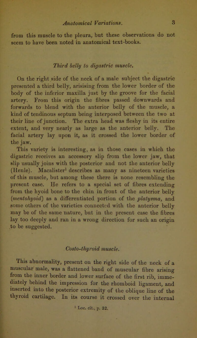 from this muscle to the pleura, but these observations do not seem to have been noted in anatomical text-books. Third belly to digastric muscle. On the right side of the neck of a male subject the digastric presented a third belly, arisising from the lower border of the body of the inferior maxilla just by the groove for the facial artery. From this origin the fibres passed downwards and forwards to blend with the anterior belly of the muscle, a kind of tendinous septum being interposed between the two at their line of junction. The extra head was fleshy in its entire extent, and very nearly as large as the anterior belly. The facial artery lay upon it, as it crossed the lower border of the jaw. This variety is interesting, as in those cases in which the digastric receives an accessory slip from the lower jaw, that slip usually joins with the posterior and not the anterior belly (Henle). Macalister1 describes as many as nineteen varieties of this muscle, but among these there is none resembling the present case. He refers to a special set of fibres extending from the hyoid bone to the chin in front of the anterior belly (mentohyoid) as a differentiated portion of the platysma, and some others of the varieties connected with the anterior belly may be of the same nature, but in the present case the fibres lay too deeply and ran in a wrong direction for such an origin to be suggested. Costo-thyroid muscle. This abnormality, present on the right side of the neck of a muscular male, was a flattened band of muscular fibre arising from the inner border and lower surface of the first rib, imme- diately behind the impression for the rhomboid ligament, and inserted into the posterior extremity of the oblique line of the thyroid cartilage. In its course it crossed over the internal