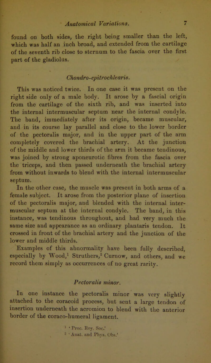 found on both sides, the right being smaller than the left, which was half an inch broad, and extended from the cartilage of the seventh rib close to sternum to the fascia over the first part of the gladiolus. Chonclro-epitrochlearis. This was noticed twice. In one case it was present on the right side only of a male body. It arose by a fascial origin from the cartilage of the sixth rib, and was inserted into the internal intermuscular septum near the internal condyle. The band, immediately after its origin, became muscular, and in its course lay parallel and close to the lower border of the pectoralis major, and in the upper part of the arm completely covered the brachial artery. At the junction of the middle and lower thirds of the arm it became tendinous, was joined by strong aponeurotic fibres from the fascia over the triceps, and then passed underneath the brachial artery from without inwards to blend with the internal intermuscular septum. In the other case, the muscle was present in both arms of a female subject. It arose from the posterior plane of insertion of the pectoralis major, and blended with the internal inter- muscular septum at the internal condyle. The band, in this instance, was tendinous throughout, and had very much the same size and appearance as an ordinary plantaris tendon. It crossed in front of the brachial artery and the junction of the lower and middle thirds. Examples of this abnormality have been fully described, especially by Wood,1 Struthers,2 Curnow, and others, and we record them simply as occurrences of no great rarity. Pectoralis minor. In one instance the pectoralis minor was very slightly attached to the coracoid process, but sent a large tendon of insertion underneath the acromion to blend with the anterior border of the coraco-humeral ligament. 1 ' Proc. Roy. Soc.’ 2 ‘ Anat. and Phys. Ubs.’