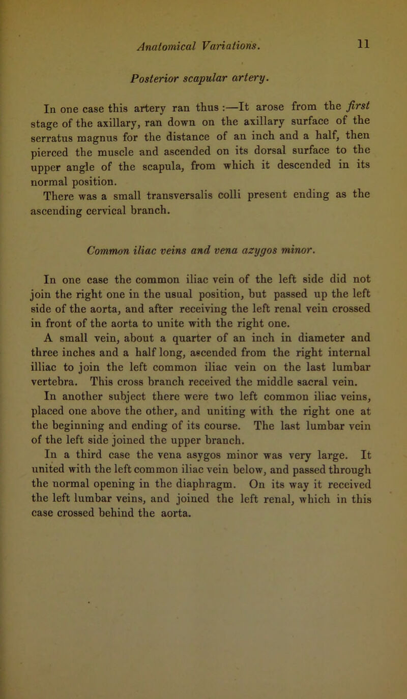 Posterior scapular artery. In one case this artery ran thus :—It arose from the first stage of the axillary, ran down on the axillary surface of the serratus magnus for the distance of an inch and a half, then pierced the muscle and ascended on its dorsal surface to the upper angle of the scapula, from which it descended in its normal position. There was a small transversalis colli present ending as the ascending cervical branch. Common iliac veins and vena azygos minor. In one case the common iliac vein of the left side did not join the right one in the usual position, but passed up the left side of the aorta, and after receiving the left renal vein crossed in front of the aorta to unite with the right one. A small vein, about a quarter of an inch in diameter and three inches and a half long, ascended from the right internal illiac to join the left common iliac vein on the last lumbar vertebra. This cross branch received the middle sacral vein. In another subject there were two left common iliac veins, placed one above the other, and uniting with the right one at the beginning and ending of its course. The last lumbar vein of the left side joined the upper branch. In a third case the vena asvgos minor was very large. It united with the left common iliac vein below, and passed through the normal opening in the diaphragm. On its way it received the left lumbar veins, and joined the left renal, which in this case crossed behind the aorta.