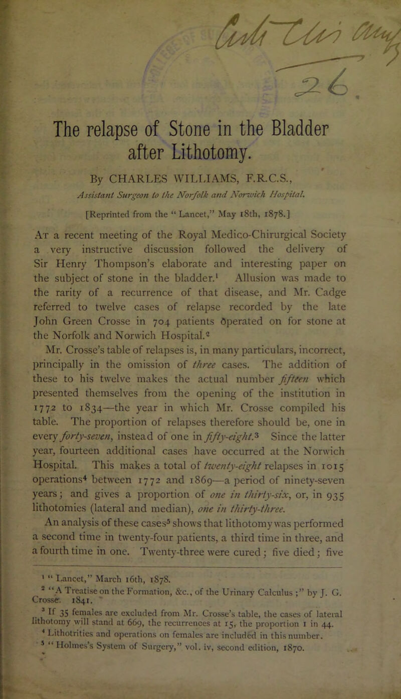 The relapse of Stone in the Bladder after Lithotomy. By CHARLES WILLIAMS, F.R.C.S., Assistant Surgeon to the Norfolk and Norwich Hospital. [Reprinted from the “Lancet,” May 18th, 1878.] At a recent meeting of the Royal Medico-Chirurgical Society a very instructive discussion followed the delivery of Sir Henry Thompson’s elaborate and interesting paper on the subject of stone in the bladder.1 Allusion was made to the rarity of a recurrence of that disease, and Mr. Cadge referred to twelve cases of relapse recorded by the late John Green Crosse in 704 patients Operated on for stone at the Norfolk and Norwich Hospital.2 Mr. Crosse’s table of relapses is, in many particulars, incorrect, principally in the omission of three cases. The addition of these to his twelve makes the actual number fifteen which presented themselves from the opening of the institution in 1772 to 1834—the year in which Mr. Crosse compiled his table. The proportion of relapses therefore should be, one in every forty-seven, instead of one in fifty-eight.3 Since the latter year, fourteen additional cases have occurred at the Norwich Hospital. This makes a total of twenty-eight relapses in 1015 operations4 between 1772 and 1869—a period of ninety-seven years; and gives a proportion of one in thirty-six, or, in 935 lithotomies (lateral and median), one in thirty-three. An analysis of these cases5 shows that lithotomy was performed a second time in twenty-four patients, a third time in three, and a fourth time in one. Twenty-three were cured ; five died; five 1 “ Lancet,” March 16th, 1878. 3 “A Treatise on the Formation, &c., of the Urinary Calculus by J. G. Crosse. 1841. 3 If 35 females are excluded from Mr. Crosse’s table, the cases of lateral lithotomy will stand at 669, the recurrences at 15, the proportion 1 in 44. 4 Lithotrities and operations on females are included in this number. 5 “ Holmes’s System of Surgery,” vol. iv, second edition, 1870.