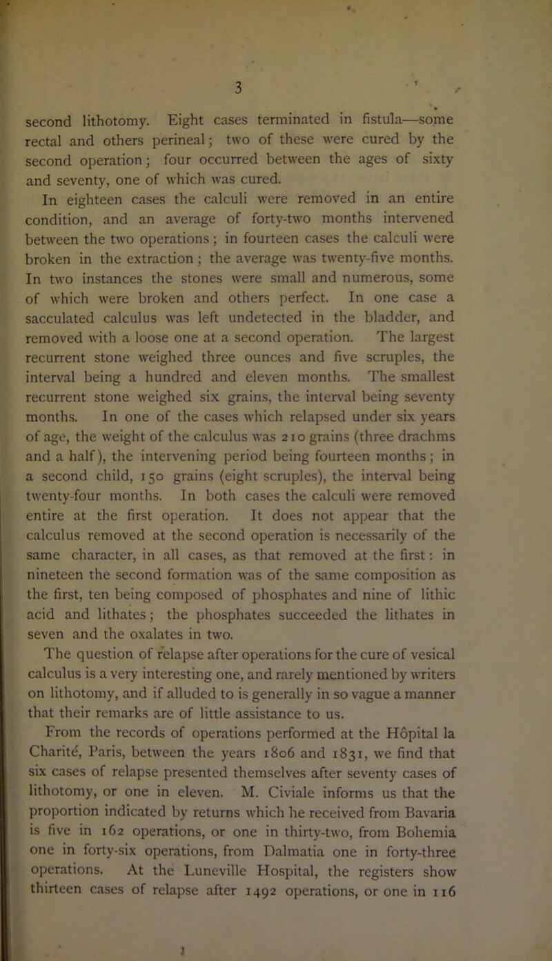 second lithotomy. Eight cases terminated in fistula—some rectal and others perineal; two of these were cured by the second operation; four occurred between the ages of sixty and seventy, one of which was cured. In eighteen cases the calculi were removed in an entire condition, and an average of forty-two months intervened between the two operations; in fourteen cases the calculi were broken in the extraction; the average was twenty-five months. In two instances the stones were small and numerous, some of which were broken and others perfect. In one case a sacculated calculus was left undetected in the bladder, and removed with a loose one at a second operation. The largest recurrent stone weighed three ounces and five scruples, the interval being a hundred and eleven months. The smallest recurrent stone weighed six grains, the interval being seventy months. In one of the cases which relapsed under six years of age, the weight of the calculus was 210 grains (three drachms and a half), the intervening period being fourteen months; in a second child, 150 grains (eight scruples), the interval being twenty-four months. In both cases the calculi were removed entire at the first operation. It does not appear that the calculus removed at the second operation is necessarily of the same character, in all cases, as that removed at the first: in nineteen the second formation was of the same composition as the first, ten being composed of phosphates and nine of lithic acid and lithates; the phosphates succeeded the lithates in seven and the oxalates in two. The question of relapse after operations for the cure of vesical calculus is a very interesting one, and rarely mentioned by writers on lithotomy, and if alluded to is generally in so vague a manner that their remarks are of little assistance to us. From the records of operations performed at the Hopital la Charite, Paris, between the years 1806 and 1831, we find that six cases of relapse presented themselves after seventy cases of lithotomy, or one in eleven. M. Civiale informs us that the proportion indicated by returns which he received from Bavaria is five in 162 operations, or one in thirty-two, from Bohemia one in forty-six operations, from Dalmatia one in forty-three operations. At the Luneville Hospital, the registers show thirteen cases of relapse after 1492 operations, or one in 116 }