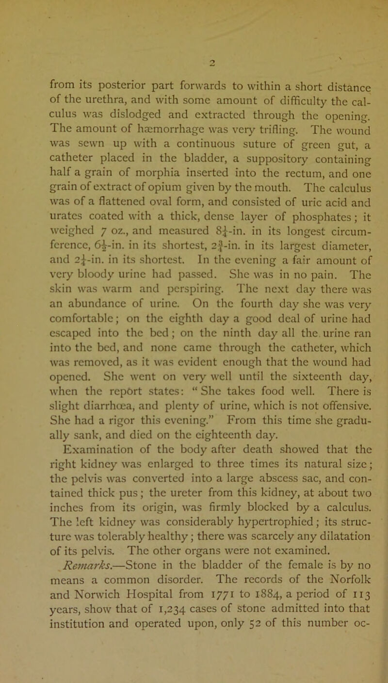 from its posterior part forwards to within a short distance of the urethra, and with some amount of difficulty the cal- culus was dislodged and extracted through the opening. The amount of haemorrhage was very trifling. The wound was sewn up with a continuous suture of green gut, a catheter placed in the bladder, a suppository containing half a grain of morphia inserted into the rectum, and one grain of extract of opium given by the mouth. The calculus was of a flattened oval form, and consisted of uric acid and urates coated with a thick, dense layer of phosphates; it weighed 7 oz., and measured 8^-in. in its longest circum- ference, 6i-in. in its shortest, 2f-in. in its largest diameter, and 2^-in. in its shortest. In the evening a fair amount of very bloody urine had passed. She was in no pain. The skin was warm and perspiring. The next day there was an abundance of urine. On the fourth day she was very comfortable; on the eighth day a good deal of urine had escaped into the bed ; on the ninth day all the urine ran into the bed, and none came through the catheter, which was removed, as it was evident enough that the wound had opened. She went on very well until the sixteenth day, when the report states: “She takes food well. There is slight diarrhoea, and plenty of urine, which is not offensive. She had a rigor this evening.” From this time she gradu- ally sank, and died on the eighteenth day. Examination of the body after death showed that the right kidney was enlarged to three times its natural size; the pelvis was converted into a large abscess sac, and con- tained thick pus; the ureter from this kidney, at about two inches from its origin, was firmly blocked by a calculus. The left kidney was considerably hypertrophied; its struc- ture was tolerably healthy; there was scarcely any dilatation of its pelvis. The other organs were not examined. Remarks.—Stone in the bladder of the female is by no means a common disorder. The records of the Norfolk and Norwich Hospital from 1771 to 1884, a period of 113 years, show that of 1,234 cases of stone admitted into that institution and operated upon, only 52 of this number oc-