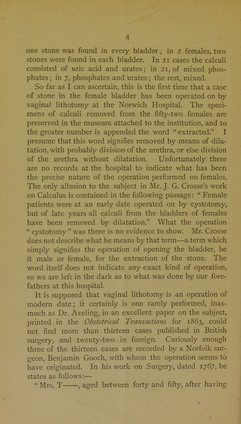 one stone was found in every bladder, in 2 females, two stones were found in each bladder. In 21 cases the calculi consisted of uric acid and urates; in 21, of mixed phos- phates ; in 7, phosphates and urates; the rest, mixed. So far as I can ascertain, this is the first time that a case of stone in the female bladder has been operated on by vaginal lithotomy at the Norwich Hospital. The speci- mens of calculi removed from the fifty-two females arc preserved in the museum attached to the institution, and to the greater number is appended the word “extracted.” I presume that this word signifies removed by means of dila- tation, with probably division of the urethra, or else division of the urethra without dilatation. Unfortunately there are no records at the hospital to indicate what has been the precise nature of the operation performed on females. The only allusion to the subject in Mr. J. G. Crosse’s work on Calculus is contained in the following passage: “ Female patients were at an early date operated on by cystotomy, but of late years all calculi from the bladders of females have been removed by dilatation.” What the operation “ cystotomy ” was there is no evidence to show. Mr. Crosse does not describe what he means by that term—a term which simply signifies the operation of opening the bladder, be it male or female, for the extraction of the stone. The word itself does not indicate any exact kind of operation, so we are left in the dark as to what was done by our fore- fathers at this hospital. It is supposed that vaginal lithotomy is an operation of modern date; it certainly is one rarely performed, inas- much as Dr. Avcling, in an excellent paper on the subject, printed in the Obstetrical Transactions for 1863, could not find more than thirteen cases published in British surgery, and twenty-two in foreign. Curiously enough three of the thirteen cases are recorded by a Norfolk sur- geon, Benjamin Gooch, with whom the operation seems to have originated. In his work on Surgery, dated 1767, he states as follows:— “Mrs. T , aged between forty and fifty, after having